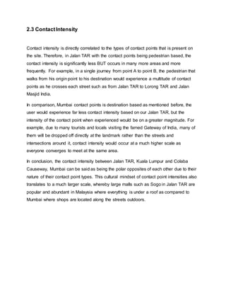 2.3 ContactIntensity
Contact intensity is directly correlated to the types of contact points that is present on
the site. Therefore, in Jalan TAR with the contact points being pedestrian based, the
contact intensity is significantly less BUT occurs in many more areas and more
frequently. For example, in a single journey from point A to point B, the pedestrian that
walks from his origin point to his destination would experience a multitude of contact
points as he crosses each street such as from Jalan TAR to Lorong TAR and Jalan
Masjid India.
In comparison, Mumbai contact points is destination based as mentioned before, the
user would experience far less contact intensity based on our Jalan TAR, but the
intensity of the contact point when experienced would be on a greater magnitude. For
example, due to many tourists and locals visiting the famed Gateway of India, many of
them will be dropped off directly at the landmark rather than the streets and
intersections around it, contact intensity would occur at a much higher scale as
everyone converges to meet at the same area.
In conclusion, the contact intensity between Jalan TAR, Kuala Lumpur and Colaba
Causeway, Mumbai can be said as being the polar opposites of each other due to their
nature of their contact point types. This cultural mindset of contact point intensities also
translates to a much larger scale, whereby large malls such as Sogo in Jalan TAR are
popular and abundant in Malaysia where everything is under a roof as compared to
Mumbai where shops are located along the streets outdoors.
 
