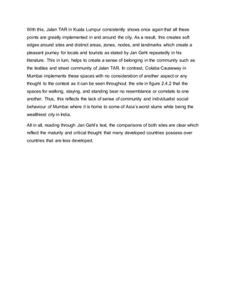 With this, Jalan TAR in Kuala Lumpur consistently shows once again that all these
points are greatly implemented in and around the city. As a result, this creates soft
edges around sites and distinct areas, zones, nodes, and landmarks which create a
pleasant journey for locals and tourists as stated by Jan Gehl repeatedly in his
literature. This in turn, helps to create a sense of belonging in the community such as
the textiles and street community of Jalan TAR. In contrast, Colaba Causeway in
Mumbai implements these spaces with no consideration of another aspect or any
thought to the context as it can be seen throughout the site in figure 2.4.2 that the
spaces for walking, staying, and standing bear no resemblance or correlate to one
another. Thus, this reflects the lack of sense of community and individualist social
behaviour of Mumbai where it is home to some of Asia’s worst slums while being the
wealthiest city in India.
All in all, reading through Jan Gehl’s text, the comparisons of both sites are clear which
reflect the maturity and critical thought that many developed countries possess over
countries that are less developed.
 