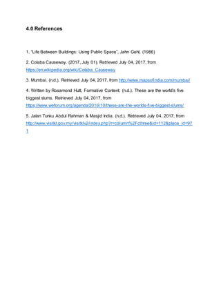 4.0 References
1. “Life Between Buildings: Using Public Space”, Jahn Gehl, (1986)
2. Colaba Causeway. (2017, July 01). Retrieved July 04, 2017, from
https://en.wikipedia.org/wiki/Colaba_Causeway
3. Mumbai. (n.d.). Retrieved July 04, 2017, from http://www.mapsofindia.com/mumbai/
4. Written by Rosamond Hutt, Formative Content. (n.d.). These are the world's five
biggest slums. Retrieved July 04, 2017, from
https://www.weforum.org/agenda/2016/10/these-are-the-worlds-five-biggest-slums/
5. Jalan Tunku Abdul Rahman & Masjid India. (n.d.). Retrieved July 04, 2017, from
http://www.visitkl.gov.my/visitklv2/index.php?r=column%2Fcthree&id=112&place_id=97
1
 