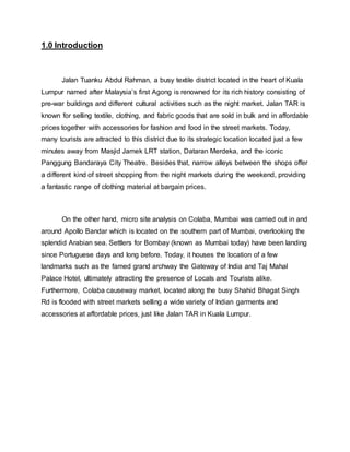 1.0 Introduction
Jalan Tuanku Abdul Rahman, a busy textile district located in the heart of Kuala
Lumpur named after Malaysia’s first Agong is renowned for its rich history consisting of
pre-war buildings and different cultural activities such as the night market. Jalan TAR is
known for selling textile, clothing, and fabric goods that are sold in bulk and in affordable
prices together with accessories for fashion and food in the street markets. Today,
many tourists are attracted to this district due to its strategic location located just a few
minutes away from Masjid Jamek LRT station, Dataran Merdeka, and the iconic
Panggung Bandaraya City Theatre. Besides that, narrow alleys between the shops offer
a different kind of street shopping from the night markets during the weekend, providing
a fantastic range of clothing material at bargain prices.
On the other hand, micro site analysis on Colaba, Mumbai was carried out in and
around Apollo Bandar which is located on the southern part of Mumbai, overlooking the
splendid Arabian sea. Settlers for Bombay (known as Mumbai today) have been landing
since Portuguese days and long before. Today, it houses the location of a few
landmarks such as the famed grand archway the Gateway of India and Taj Mahal
Palace Hotel, ultimately attracting the presence of Locals and Tourists alike.
Furthermore, Colaba causeway market, located along the busy Shahid Bhagat Singh
Rd is flooded with street markets selling a wide variety of Indian garments and
accessories at affordable prices, just like Jalan TAR in Kuala Lumpur.
 