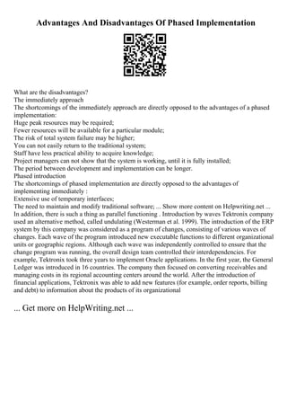 Advantages And Disadvantages Of Phased Implementation
What are the disadvantages?
The immediately approach
The shortcomings of the immediately approach are directly opposed to the advantages of a phased
implementation:
Huge peak resources may be required;
Fewer resources will be available for a particular module;
The risk of total system failure may be higher;
You can not easily return to the traditional system;
Staff have less practical ability to acquire knowledge;
Project managers can not show that the system is working, until it is fully installed;
The period between development and implementation can be longer.
Phased introduction
The shortcomings of phased implementation are directly opposed to the advantages of
implementing immediately :
Extensive use of temporary interfaces;
The need to maintain and modify traditional software; ... Show more content on Helpwriting.net ...
In addition, there is such a thing as parallel functioning . Introduction by waves Tektronix company
used an alternative method, called undulating (Westerman et al. 1999). The introduction of the ERP
system by this company was considered as a program of changes, consisting of various waves of
changes. Each wave of the program introduced new executable functions to different organizational
units or geographic regions. Although each wave was independently controlled to ensure that the
change program was running, the overall design team controlled their interdependencies. For
example, Tektronix took three years to implement Oracle applications. In the first year, the General
Ledger was introduced in 16 countries. The company then focused on converting receivables and
managing costs in its regional accounting centers around the world. After the introduction of
financial applications, Tektronix was able to add new features (for example, order reports, billing
and debt) to information about the products of its organizational
... Get more on HelpWriting.net ...
 
