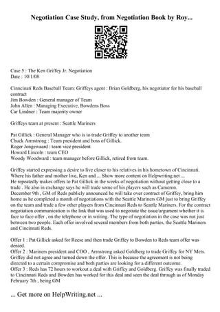 Negotiation Case Study, from Negotiation Book by Roy...
Case 5 : The Ken Griffey Jr. Negotiation
Date : 10/1/08
Cinncinati Reds Baseball Team: Griffeys agent : Brian Goldberg, his negotiator for his baseball
contract
Jim Bowden : General manager of Team
John Allen : Managing Executive, Bowdens Boss
Car Lindner : Team majority owner
Griffeys team at present : Seattle Mariners
Pat Gillick : General Manager who is to trade Griffey to another team
Chuck Armstrong : Team president and boss of Gillick.
Roger Jongewaard : team vice president
Howard Lincoln : team CEO
Woody Woodward : team manager before Gillick, retired from team.
Griffey started expressing a desire to live closer to his relatives in his hometown of Cincinnati.
Where his father and mother live, Ken and ... Show more content on Helpwriting.net ...
He repeatedly makes offers to Pat Gillick in the weeks of negotiation without getting close to a
trade . He also in exchange says he will trade some of his players such as Cameron.
December 9th , GM of Reds publicly announced he will take over contract of Griffey, bring him
home as he completed a month of negotiations with the Seattle Mariners GM just to bring Griffey
on the team and trade a few other players from Cincinnati Reds to Seattle Mariners. For the contract
negotiation communication is the link that was used to negotiate the issue/argument whether it is
face to face offer , on the telephone or in writing. The type of negotiation in the case was not just
between two people. Each offer involved several members from both parties, the Seattle Mariners
and Cincinnati Reds.
Offer 1 : Pat Gillick asked for Reese and then trade Griffey to Bowden to Reds team offer was
denied.
Offer 2 : Mariners president and COO , Armstrong asked Goldberg to trade Griffey for NY Mets.
Griffey did not agree and turned down the offer. This is because the agreement is not being
directed to a certain compromise and both parties are looking for a different outcome.
Offer 3 : Reds has 72 hours to workout a deal with Griffey and Goldberg. Griffey was finally traded
to Cincinnati Reds and Bowden has worked for this deal and seen the deal through as of Monday
February 7th , being GM
... Get more on HelpWriting.net ...
 