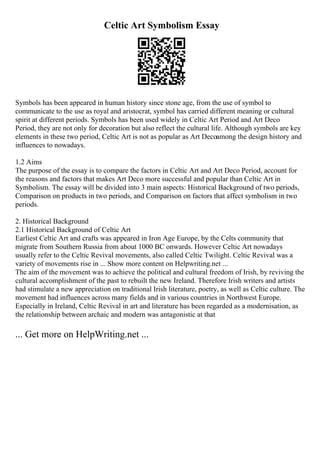 Celtic Art Symbolism Essay
Symbols has been appeared in human history since stone age, from the use of symbol to
communicate to the use as royal and aristocrat, symbol has carried different meaning or cultural
spirit at different periods. Symbols has been used widely in Celtic Art Period and Art Deco
Period, they are not only for decoration but also reflect the cultural life. Although symbols are key
elements in these two period, Celtic Art is not as popular as Art Decoamong the design history and
influences to nowadays.
1.2 Aims
The purpose of the essay is to compare the factors in Celtic Art and Art Deco Period, account for
the reasons and factors that makes Art Deco more successful and popular than Celtic Art in
Symbolism. The essay will be divided into 3 main aspects: Historical Background of two periods,
Comparison on products in two periods, and Comparison on factors that affect symbolism in two
periods.
2. Historical Background
2.1 Historical Background of Celtic Art
Earliest Celtic Art and crafts was appeared in Iron Age Europe, by the Celts community that
migrate from Southern Russia from about 1000 BC onwards. However Celtic Art nowadays
usually refer to the Celtic Revival movements, also called Celtic Twilight. Celtic Revival was a
variety of movements rise in ... Show more content on Helpwriting.net ...
The aim of the movement was to achieve the political and cultural freedom of Irish, by reviving the
cultural accomplishment of the past to rebuilt the new Ireland. Therefore Irish writers and artists
had stimulate a new appreciation on traditional Irish literature, poetry, as well as Celtic culture. The
movement had influences across many fields and in various countries in Northwest Europe.
Especially in Ireland, Celtic Revival in art and literature has been regarded as a modernisation, as
the relationship between archaic and modern was antagonistic at that
... Get more on HelpWriting.net ...
 