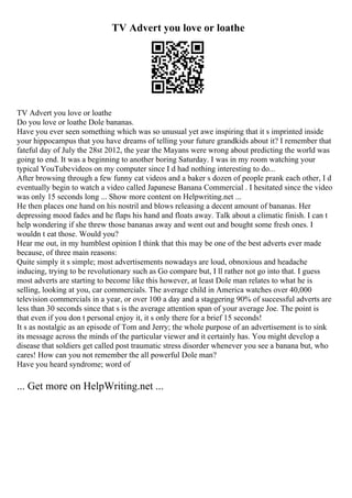 TV Advert you love or loathe
TV Advert you love or loathe
Do you love or loathe Dole bananas.
Have you ever seen something which was so unusual yet awe inspiring that it s imprinted inside
your hippocampus that you have dreams of telling your future grandkids about it? I remember that
fateful day of July the 28st 2012, the year the Mayans were wrong about predicting the world was
going to end. It was a beginning to another boring Saturday. I was in my room watching your
typical YouTubevideos on my computer since I d had nothing interesting to do...
After browsing through a few funny cat videos and a baker s dozen of people prank each other, I d
eventually begin to watch a video called Japanese Banana Commercial . I hesitated since the video
was only 15 seconds long ... Show more content on Helpwriting.net ...
He then places one hand on his nostril and blows releasing a decent amount of bananas. Her
depressing mood fades and he flaps his hand and floats away. Talk about a climatic finish. I can t
help wondering if she threw those bananas away and went out and bought some fresh ones. I
wouldn t eat those. Would you?
Hear me out, in my humblest opinion I think that this may be one of the best adverts ever made
because, of three main reasons:
Quite simply it s simple; most advertisements nowadays are loud, obnoxious and headache
inducing, trying to be revolutionary such as Go compare but, I ll rather not go into that. I guess
most adverts are starting to become like this however, at least Dole man relates to what he is
selling, looking at you, car commercials. The average child in America watches over 40,000
television commercials in a year, or over 100 a day and a staggering 90% of successful adverts are
less than 30 seconds since that s is the average attention span of your average Joe. The point is
that even if you don t personal enjoy it, it s only there for a brief 15 seconds!
It s as nostalgic as an episode of Tom and Jerry; the whole purpose of an advertisement is to sink
its message across the minds of the particular viewer and it certainly has. You might develop a
disease that soldiers get called post traumatic stress disorder whenever you see a banana but, who
cares! How can you not remember the all powerful Dole man?
Have you heard syndrome; word of
... Get more on HelpWriting.net ...
 