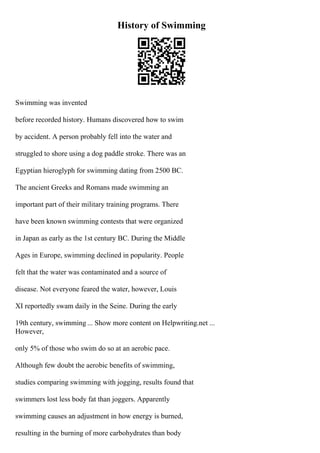 History of Swimming
Swimming was invented
before recorded history. Humans discovered how to swim
by accident. A person probably fell into the water and
struggled to shore using a dog paddle stroke. There was an
Egyptian hieroglyph for swimming dating from 2500 BC.
The ancient Greeks and Romans made swimming an
important part of their military training programs. There
have been known swimming contests that were organized
in Japan as early as the 1st century BC. During the Middle
Ages in Europe, swimming declined in popularity. People
felt that the water was contaminated and a source of
disease. Not everyone feared the water, however, Louis
XI reportedly swam daily in the Seine. During the early
19th century, swimming ... Show more content on Helpwriting.net ...
However,
only 5% of those who swim do so at an aerobic pace.
Although few doubt the aerobic benefits of swimming,
studies comparing swimming with jogging, results found that
swimmers lost less body fat than joggers. Apparently
swimming causes an adjustment in how energy is burned,
resulting in the burning of more carbohydrates than body
 