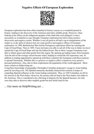 Negative Effects Of European Exploration
European exploration has been often remarked in history courses as a wonderful period in
history; leading to the discovery of the Americas and many sellable goods. However, when
looking at the effects on the indigenous peoples of the lands that were pillaged; it wasn t
necessarily as wonderful as once thought. European exploration has led to many positive
discoveries and negative results. Whether it was all good or all bad is up to interpretation of the
reader so, in the spirit of choices here are some positive and negative effects of European
exploration. In 1488, Bartholomeu Dias led the Portuguese exploration efforts by reaching the
Cape of Good Hope. Then in 1498, Vasco da Gama was able to sail all of the way to India via travel
around the Cape of Good Hope and into the Indian Ocean. Due to these voyages Europeans were
able to obtain spices and other goods from this region. By opening up trading routes from Europeto
Asia the diet of the average citizen became richer; helping to extend the life expectancy rate. In
addition to trading opportunities opened up with these countries the Europeans used these journeys
to spread Christianity. Whether this is a positive or negative effect is based on every person s
personal preference. Also, due to these explorations the population of the world appeared... Show
more content on Helpwriting.net ...
Using basic knowledge of geography Christopher Columbus proposed a voyage to Asian trading
posts by traveling west. The Spanish monarchy decidedly financed this mission in hopes of
expanding Spanish influence in the Asian trading community. Thus, in 1492 Columbus set off on
his mission to the West Indies. However, his journey did not lead to the West Indies, but rather to
the Americas. This is considered to be a blessing in disguise for the Spanish because, not only
were they able to discover other tradable goods but also fertile land for the
... Get more on HelpWriting.net ...
 