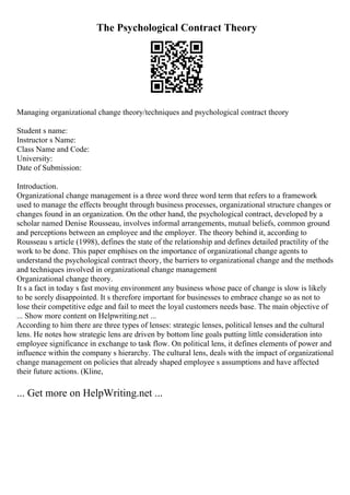 The Psychological Contract Theory
Managing organizational change theory/techniques and psychological contract theory
Student s name:
Instructor s Name:
Class Name and Code:
University:
Date of Submission:
Introduction.
Organizational change management is a three word three word term that refers to a framework
used to manage the effects brought through business processes, organizational structure changes or
changes found in an organization. On the other hand, the psychological contract, developed by a
scholar named Denise Rousseau, involves informal arrangements, mutual beliefs, common ground
and perceptions between an employee and the employer. The theory behind it, according to
Rousseau s article (1998), defines the state of the relationship and defines detailed practility of the
work to be done. This paper emphises on the importance of organizational change agents to
understand the psychological contract theory, the barriers to organizational change and the methods
and techniques involved in organizational change management
Organizational change theory.
It s a fact in today s fast moving environment any business whose pace of change is slow is likely
to be sorely disappointed. It s therefore important for businesses to embrace change so as not to
lose their competitive edge and fail to meet the loyal customers needs base. The main objective of
... Show more content on Helpwriting.net ...
According to him there are three types of lenses: strategic lenses, political lenses and the cultural
lens. He notes how strategic lens are driven by bottom line goals putting little consideration into
employee significance in exchange to task flow. On political lens, it defines elements of power and
influence within the company s hierarchy. The cultural lens, deals with the impact of organizational
change management on policies that already shaped employee s assumptions and have affected
their future actions. (Kline,
... Get more on HelpWriting.net ...
 