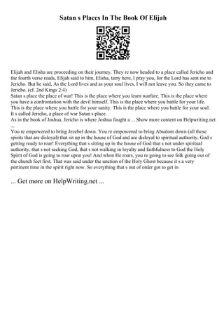 Satan s Places In The Book Of Elijah
Elijah and Elisha are proceeding on their journey. They re now headed to a place called Jericho and
the fourth verse reads, Elijah said to him, Elisha, tarry here, I pray you, for the Lord has sent me to
Jericho. But he said, As the Lord lives and as your soul lives, I will not leave you. So they came to
Jericho. (cf. 2nd Kings 2:4)
Satan s place the place of war! This is the place where you learn warfare. This is the place where
you have a confrontation with the devil himself. This is the place where you battle for your life.
This is the place where you battle for your sanity. This is the place where you battle for your soul.
It s called Jericho, a place of war Satan s place.
As in the book of Joshua, Jericho is where Joshua fought a ... Show more content on Helpwriting.net
...
You re empowered to bring Jezebel down. You re empowered to bring Absalom down (all those
spirits that are disloyal) that sit up in the house of God and are disloyal to spiritual authority. God s
getting ready to roar! Everything that s sitting up in the house of God that s not under spiritual
authority, that s not seeking God, that s not walking in loyalty and faithfulness to God the Holy
Spirit of God is going to roar upon you! And when He roars, you re going to see folk going out of
the church feet first. That was said under the unction of the Holy Ghost because it s a very
pertinent time in the spirit right now. So everything that s out of order got to get in
... Get more on HelpWriting.net ...
 