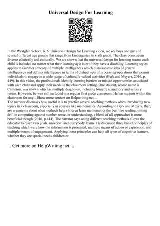 Universal Design For Learning
In the Westglen School, K 6: Universal Design for Learning video, we see boys and girls of
several different age groups that range from kindergarten to sixth grade. The classrooms seem
diverse ethnically and culturally. We are shown that the universal design for learning means each
child is included no matter what their learningstyle is or if they have a disability. Learning styles
applies to Gardner s theory of multiple intelligences which dismisses the idea of general
intelligences and defines intelligence in terms of distinct sets of processing operations that permit
individuals to engage in a wide range of culturally valued activities (Berk and Meyers, 2016, p.
449). In this video, the professionals identify learning barriers or missed opportunities associated
with each child and apply their needs in the classroom setting. One student, whose name is
Cameron, was shown who has multiple diagnoses, including tourette s, auditory and sensory
issues. However, he was still included in a regular first grade classroom. He has support within the
classroom for any... Show more content on Helpwriting.net ...
The narrator discusses how useful it is to practice several teaching methods when introducing new
topics in a classroom, especially in courses like mathematics. According to Berk and Meyers, there
are arguments about what methods help children learn mathematics the best like reading, pitting
drill in computing against number sense, or understanding, a blend of all approaches is more
beneficial though (2016, p.444). The narrator says using different teaching methods allows the
educator to reach two goals, universal and everybody learns. He discussed three broad principles of
teaching which were how the information is presented, multiple means of action or expression, and
multiple means of engagement. Applying these principles can help all types of cognitive learners,
whether they are special needs children or
... Get more on HelpWriting.net ...
 