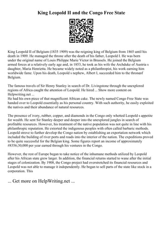King Leopold II and the Congo Free State
King Leopold II of Belgium (1835 1909) was the reigning king of Belgium from 1865 until his
death in 1909. He managed the throne after the death of his father, Leopold I. He was born
under the original name of Louis Philippe Marie Victor in Brussels. He joined the Belgium
armed forces at a relatively early age and, in 1853, he took as his wife the Archduke of Austria s
daughter, Maria Henrietta. He became widely noted as a philanthropist, his work earning him
worldwide fame. Upon his death, Leopold s nephew, Albert I, succeeded him to the throneof
Belgium.
The famous travels of Sir Henry Stanley in search of Dr. Livingstone through the unexplored
regions of Africa caught the attention of Leopold. He hired ... Show more content on
Helpwriting.net ...
He had his own piece of that magnificent African cake. The newly named Congo Free State was
handed over to Leopold essentially as his personal country. With such authority, he easily exploited
the natives and their abundance of natural resources.
The presence of ivory, rubber, copper, and diamonds in the Congo only whetted Leopold s appetite
for wealth. He sent Sir Stanley deeper and deeper into the unexplored jungles in search of
profitable resources. However, his treatment of the native population was not quite in line with his
philanthropic reputation. He extorted the indigenous peoples with often called barbaric methods.
Leopold strove to further develop the Congo nation by establishing an exportation network which
included the building of river ports and roads into the interior of the nation. The expeditions proved
to be quite successful for the Belgian king. Some figures report an income of approximately
#8356;30,000 per year earned through his ventures in the Congo.
However, the rest of Europe began to take notice of the inhumane methods utilized by Leopold
after his African state grew larger. In addition, the financial returns started to wane after the initial
stages of colonization. By 1908, the Congo project had overstretched its financial resources and
Leopold was not able to manage it independently. He began to sell parts of the state like stock in a
corporation. This
... Get more on HelpWriting.net ...
 