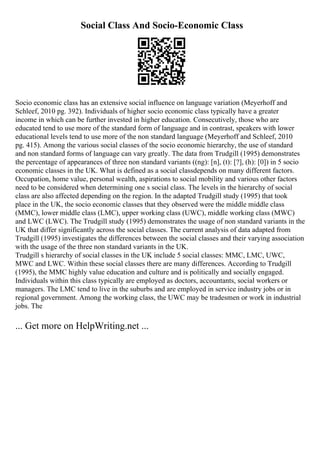 Social Class And Socio-Economic Class
Socio economic class has an extensive social influence on language variation (Meyerhoff and
Schleef, 2010 pg. 392). Individuals of higher socio economic class typically have a greater
income in which can be further invested in higher education. Consecutively, those who are
educated tend to use more of the standard form of language and in contrast, speakers with lower
educational levels tend to use more of the non standard language (Meyerhoff and Schleef, 2010
pg. 415). Among the various social classes of the socio economic hierarchy, the use of standard
and non standard forms of language can vary greatly. The data from Trudgill (1995) demonstrates
the percentage of appearances of three non standard variants ((ng): [n], (t): [?], (h): [0]) in 5 socio
economic classes in the UK. What is defined as a social classdepends on many different factors.
Occupation, home value, personal wealth, aspirations to social mobility and various other factors
need to be considered when determining one s social class. The levels in the hierarchy of social
class are also affected depending on the region. In the adapted Trudgill study (1995) that took
place in the UK, the socio economic classes that they observed were the middle middle class
(MMC), lower middle class (LMC), upper working class (UWC), middle working class (MWC)
and LWC (LWC). The Trudgill study (1995) demonstrates the usage of non standard variants in the
UK that differ significantly across the social classes. The current analysis of data adapted from
Trudgill (1995) investigates the differences between the social classes and their varying association
with the usage of the three non standard variants in the UK.
Trudgill s hierarchy of social classes in the UK include 5 social classes: MMC, LMC, UWC,
MWC and LWC. Within these social classes there are many differences. According to Trudgill
(1995), the MMC highly value education and culture and is politically and socially engaged.
Individuals within this class typically are employed as doctors, accountants, social workers or
managers. The LMC tend to live in the suburbs and are employed in service industry jobs or in
regional government. Among the working class, the UWC may be tradesmen or work in industrial
jobs. The
... Get more on HelpWriting.net ...
 