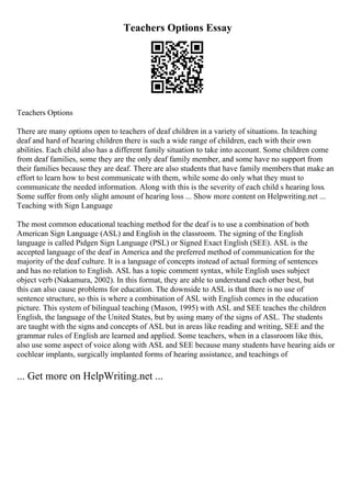 Teachers Options Essay
Teachers Options
There are many options open to teachers of deaf children in a variety of situations. In teaching
deaf and hard of hearing children there is such a wide range of children, each with their own
abilities. Each child also has a different family situation to take into account. Some children come
from deaf families, some they are the only deaf family member, and some have no support from
their families because they are deaf. There are also students that have family members that make an
effort to learn how to best communicate with them, while some do only what they must to
communicate the needed information. Along with this is the severity of each child s hearing loss.
Some suffer from only slight amount of hearing loss ... Show more content on Helpwriting.net ...
Teaching with Sign Language
The most common educational teaching method for the deaf is to use a combination of both
American Sign Language (ASL) and English in the classroom. The signing of the English
language is called Pidgen Sign Language (PSL) or Signed Exact English (SEE). ASL is the
accepted language of the deaf in America and the preferred method of communication for the
majority of the deaf culture. It is a language of concepts instead of actual forming of sentences
and has no relation to English. ASL has a topic comment syntax, while English uses subject
object verb (Nakamura, 2002). In this format, they are able to understand each other best, but
this can also cause problems for education. The downside to ASL is that there is no use of
sentence structure, so this is where a combination of ASL with English comes in the education
picture. This system of bilingual teaching (Mason, 1995) with ASL and SEE teaches the children
English, the language of the United States, but by using many of the signs of ASL. The students
are taught with the signs and concepts of ASL but in areas like reading and writing, SEE and the
grammar rules of English are learned and applied. Some teachers, when in a classroom like this,
also use some aspect of voice along with ASL and SEE because many students have hearing aids or
cochlear implants, surgically implanted forms of hearing assistance, and teachings of
... Get more on HelpWriting.net ...
 