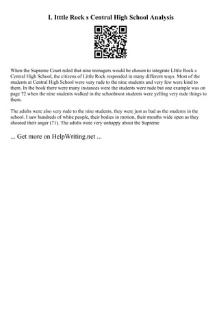 L Itttle Rock s Central High School Analysis
When the Supreme Court ruled that nine teenagers would be chosen to integrate LIttle Rock s
Central High School, the citizens of Little Rock responded in many different ways. Most of the
students at Central High School were very rude to the nine students and very few were kind to
them. In the book there were many instances were the students were rude but one example was on
page 72 when the nine students walked in the schoolmost students were yelling very rude things to
them.
The adults were also very rude to the nine students, they were just as bad as the students in the
school. I saw hundreds of white people, their bodies in motion, their mouths wide open as they
shouted their anger (71). The adults were very unhappy about the Supreme
... Get more on HelpWriting.net ...
 