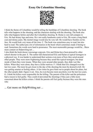 Essay On Columbine Shooting
I think the theme of Columbine would be telling the hardships of Columbine shooting. The book
tells what happens in the shooting, and the characters dealing with the shooting. The book also
tells what happens before and after the Columbine shooting. B. Dylan is very tall compare to
Eric. He had skinny legs and arms. He s not really handsome come to Eric. He wears a long black
coat and skinny jeans. My mental image would also be very tall. He would have freckles on his
face. He would look very mean all the time. C. The book was sometimes easy to read, but also
hard to read. The author put a lot of information in the book which sometimes made it boring to
read. Sometimes the words were hard to pronounce. The most memorable passage would be... Show
more content on Helpwriting.net ...
I also think the book doesn t encourage copycats. Eric and Dylan have been praised by other
school shooter in the past. E. The author did characterized Eric and Dylan as typical teenagers in
a physical way. It was harder to understand their actions even more of how they acted around
other people. They were more frightening because they acted like typical teenagers, but deep
inside of them they were insane. When they were around other people, they didn t act like
killers. When they were alone, they have a killer motives. F. I think that Eric changed over the
last two years. The more he got closer to the day of the shooting the more he desired to kill. He
was getting smarter at fooling others. A few times he gave hints out to people about his plans, but
the other people didn t figure it out. Also, he even became more psychotic over the last two years.
G. I think the killers were responsible for the killing. The parents of the killer and the policemen
had a reason to feel guilty. They could of prevented the shootings if they just a little more
concerned about the killers crimes. I think the parents still feel guilty because they were the ones
who
... Get more on HelpWriting.net ...
 