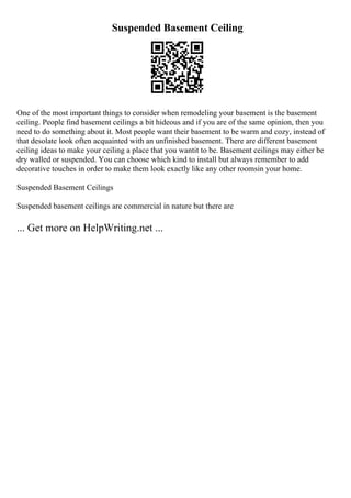 Suspended Basement Ceiling
One of the most important things to consider when remodeling your basement is the basement
ceiling. People find basement ceilings a bit hideous and if you are of the same opinion, then you
need to do something about it. Most people want their basement to be warm and cozy, instead of
that desolate look often acquainted with an unfinished basement. There are different basement
ceiling ideas to make your ceiling a place that you wantit to be. Basement ceilings may either be
dry walled or suspended. You can choose which kind to install but always remember to add
decorative touches in order to make them look exactly like any other roomsin your home.
Suspended Basement Ceilings
Suspended basement ceilings are commercial in nature but there are
... Get more on HelpWriting.net ...
 