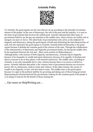 Aristotle Polity
To Aristotle, the good regimes are the ones that are set up according to the principle of common
interest of the people. In the case of democracy, the rule of the poor and the majority, it is seen as
the form of government that involves the selfish good. Aristotle indicated that other types of
government failed to see the pay any attention to the middle class, where citizens are neither rich or
arrogant, nor poor or slaves. This ideal body of governmentnot only selves as the midpoint for
oligarchy and democracy, taking the good aspects of both and eliminating the bad characteristics of
each, but also represents the good regime to Aristotle. Aristotle believed that polity is the good
regime because it defends the common good of the citizens of the state. Through the collaboration
of the characteristics of democratic and oligarchic government bodies, by having the middle class
be the negotiator between the rich and... Show more content on Helpwriting.net ...
Although polity is the mixture of both oligarchy and democracy, Aristotle rejects oligarchy
because of its inequality in wealth and rejects democracy because of its equality in freedom and
allows everyone to do as they please, with minimal restrictions. The middle class, according to
Aristotle, is not only reasonable but it s also virtuous because there is no excess or deficit in
power. Aristotle indicates that polity is the virtuous form of government because too excessive
power, like in a democracy, leads to crime and violence. In the other extreme, the excess of
wealth in an oligarchy, in turn, will also lead to crime. The middle class is the good regime
because it is open to the political stability by governing and taking care of those being governed.
Representing the disinterested and fair government, looking for the common good of the people it
is in charge of and not for the benefit of those running the
... Get more on HelpWriting.net ...
 