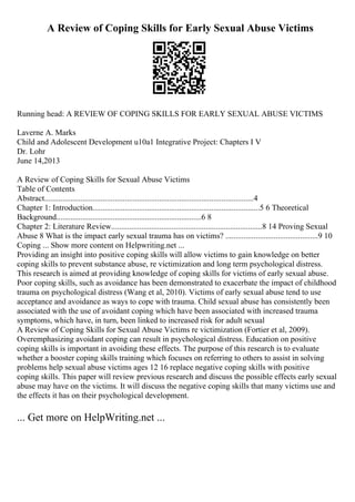 A Review of Coping Skills for Early Sexual Abuse Victims
Running head: A REVIEW OF COPING SKILLS FOR EARLY SEXUAL ABUSE VICTIMS
Laverne A. Marks
Child and Adolescent Development u10a1 Integrative Project: Chapters I V
Dr. Lohr
June 14,2013
A Review of Coping Skills for Sexual Abuse Victims
Table of Contents
Abstract........................................................................................................4
Chapter 1: Introduction...................................................................................5 6 Theoretical
Background........................................................................6 8
Chapter 2: Literature Review...........................................................................8 14 Proving Sexual
Abuse 8 What is the impact early sexual trauma has on victims? ..............................................9 10
Coping ... Show more content on Helpwriting.net ...
Providing an insight into positive coping skills will allow victims to gain knowledge on better
coping skills to prevent substance abuse, re victimization and long term psychological distress.
This research is aimed at providing knowledge of coping skills for victims of early sexual abuse.
Poor coping skills, such as avoidance has been demonstrated to exacerbate the impact of childhood
trauma on psychological distress (Wang et al, 2010). Victims of early sexual abuse tend to use
acceptance and avoidance as ways to cope with trauma. Child sexual abuse has consistently been
associated with the use of avoidant coping which have been associated with increased trauma
symptoms, which have, in turn, been linked to increased risk for adult sexual
A Review of Coping Skills for Sexual Abuse Victims re victimization (Fortier et al, 2009).
Overemphasizing avoidant coping can result in psychological distress. Education on positive
coping skills is important in avoiding these effects. The purpose of this research is to evaluate
whether a booster coping skills training which focuses on referring to others to assist in solving
problems help sexual abuse victims ages 12 16 replace negative coping skills with positive
coping skills. This paper will review previous research and discuss the possible effects early sexual
abuse may have on the victims. It will discuss the negative coping skills that many victims use and
the effects it has on their psychological development.
... Get more on HelpWriting.net ...
 