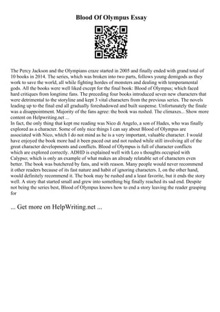 Blood Of Olympus Essay
The Percy Jackson and the Olympians craze started in 2005 and finally ended with grand total of
10 books in 2014. The series, which was broken into two parts, follows young demigods as they
work to save the world, all while fighting hordes of monsters and dealing with temperamental
gods. All the books were well liked except for the final book: Blood of Olympus; which faced
hard critiques from longtime fans. The preceding four books introduced seven new characters that
were detrimental to the storyline and kept 3 vital characters from the previous series. The novels
leading up to the final end all gradually foreshadowed and built suspense. Unfortunately the finale
was a disappointment. Majority of the fans agree: the book was rushed. The climaxes... Show more
content on Helpwriting.net ...
In fact, the only thing that kept me reading was Nico di Angelo, a son of Hades, who was finally
explored as a character. Some of only nice things I can say about Blood of Olympus are
associated with Nico, which I do not mind as he is a very important, valuable character. I would
have enjoyed the book more had it been paced out and not rushed while still involving all of the
great character developments and conflicts. Blood of Olympus is full of character conflicts
which are explored correctly. ADHD is explained well with Leo s thoughts occupied with
Calypso; which is only an example of what makes an already relatable set of characters even
better. The book was butchered by fans, and with reason. Many people would never recommend
it other readers because of its fast nature and habit of ignoring characters. I, on the other hand,
would definitely recommend it. The book may be rushed and a least favorite, but it ends the story
well. A story that started small and grew into something big finally reached its sad end. Despite
not being the series best, Blood of Olympus knows how to end a story leaving the reader grasping
for
... Get more on HelpWriting.net ...
 