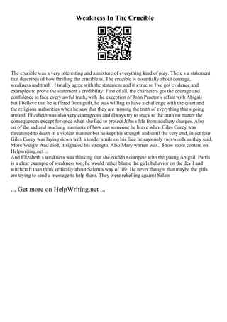 Weakness In The Crucible
The crucible was a very interesting and a mixture of everything kind of play. There s a statement
that describes of how thrilling the crucible is, The crucible is essentially about courage,
weakness and truth . I totally agree with the statement and it s true so I ve got evidence and
examples to prove the statement s credibility. First of all, the characters got the courage and
confidence to face every awful truth, with the exception of John Proctor s affair with Abigail
but I believe that he suffered from guilt, he was willing to have a challenge with the court and
the religious authorities when he saw that they are missing the truth of everything that s going
around. Elizabeth was also very courageous and always try to stuck to the truth no matter the
consequences except for once when she lied to protect John s life from adultery charges. Also
on of the sad and touching moments of how can someone be brave when Giles Corey was
threatened to death in a violent manner but he kept his strength and until the very end, in act four
Giles Corey was laying down with a tender smile on his face he says only two words as they said,
More Weight And died, it signaled his strength. Also Mary warren was... Show more content on
Helpwriting.net ...
And Elizabeth s weakness was thinking that she couldn t compete with the young Abigail. Parris
is a clear example of weakness too, he would rather blame the girls behavior on the devil and
witchcraft than think critically about Salem s way of life. He never thought that maybe the girls
are trying to send a message to help them. They were rebelling against Salem
... Get more on HelpWriting.net ...
 