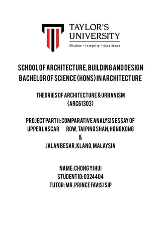 THEORIESOFARCHITECTURE&URBANISM
(ARC61303)
PROJECTPARTII:COMPARATIVEANALYSISESSAYOF
UPPERLASCAR ROW,TAIPINGSHAN,HONGKONG
&
JALANBESAR,KLANG,MALAYSIA
NAME:CHONGYIHUI
STUDENTID:0324404
TUTOR:MR.PRINCEFAVISISIP
SCHOOLOFARCHITECTURE,BUILDINGANDDESIGN
BACHELOROFSCIENCE(HONS)INARCHITECTURE
 