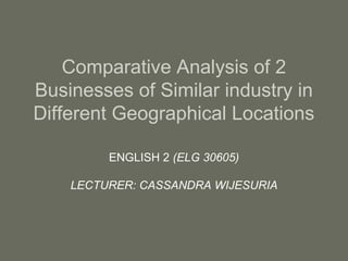 Comparative Analysis of 2
Businesses of Similar industry in
Different Geographical Locations
ENGLISH 2 (ELG 30605)
LECTURER: CASSANDRA WIJESURIA
 