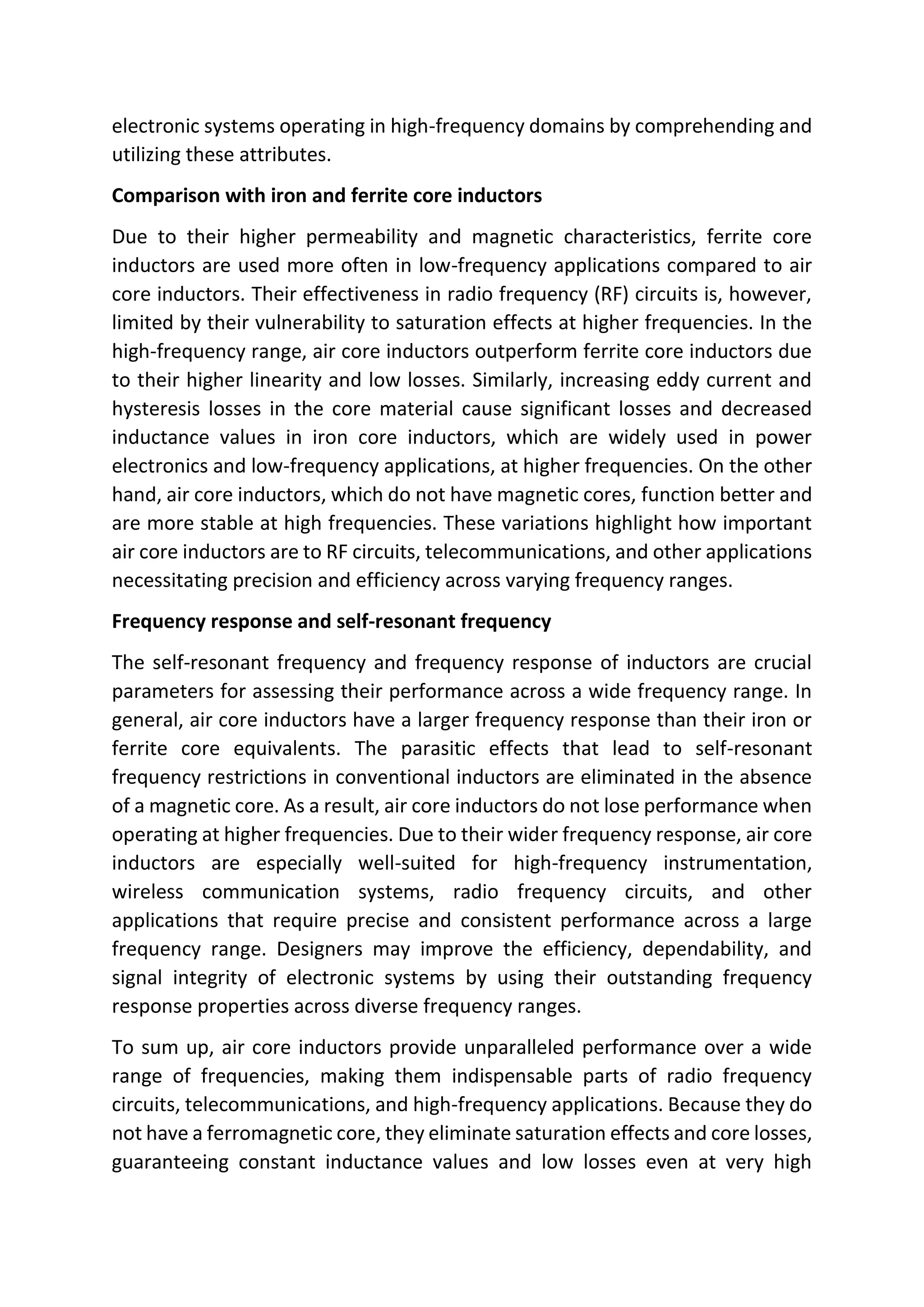 electronic systems operating in high-frequency domains by comprehending and
utilizing these attributes.
Comparison with iron and ferrite core inductors
Due to their higher permeability and magnetic characteristics, ferrite core
inductors are used more often in low-frequency applications compared to air
core inductors. Their effectiveness in radio frequency (RF) circuits is, however,
limited by their vulnerability to saturation effects at higher frequencies. In the
high-frequency range, air core inductors outperform ferrite core inductors due
to their higher linearity and low losses. Similarly, increasing eddy current and
hysteresis losses in the core material cause significant losses and decreased
inductance values in iron core inductors, which are widely used in power
electronics and low-frequency applications, at higher frequencies. On the other
hand, air core inductors, which do not have magnetic cores, function better and
are more stable at high frequencies. These variations highlight how important
air core inductors are to RF circuits, telecommunications, and other applications
necessitating precision and efficiency across varying frequency ranges.
Frequency response and self-resonant frequency
The self-resonant frequency and frequency response of inductors are crucial
parameters for assessing their performance across a wide frequency range. In
general, air core inductors have a larger frequency response than their iron or
ferrite core equivalents. The parasitic effects that lead to self-resonant
frequency restrictions in conventional inductors are eliminated in the absence
of a magnetic core. As a result, air core inductors do not lose performance when
operating at higher frequencies. Due to their wider frequency response, air core
inductors are especially well-suited for high-frequency instrumentation,
wireless communication systems, radio frequency circuits, and other
applications that require precise and consistent performance across a large
frequency range. Designers may improve the efficiency, dependability, and
signal integrity of electronic systems by using their outstanding frequency
response properties across diverse frequency ranges.
To sum up, air core inductors provide unparalleled performance over a wide
range of frequencies, making them indispensable parts of radio frequency
circuits, telecommunications, and high-frequency applications. Because they do
not have a ferromagnetic core, they eliminate saturation effects and core losses,
guaranteeing constant inductance values and low losses even at very high
 