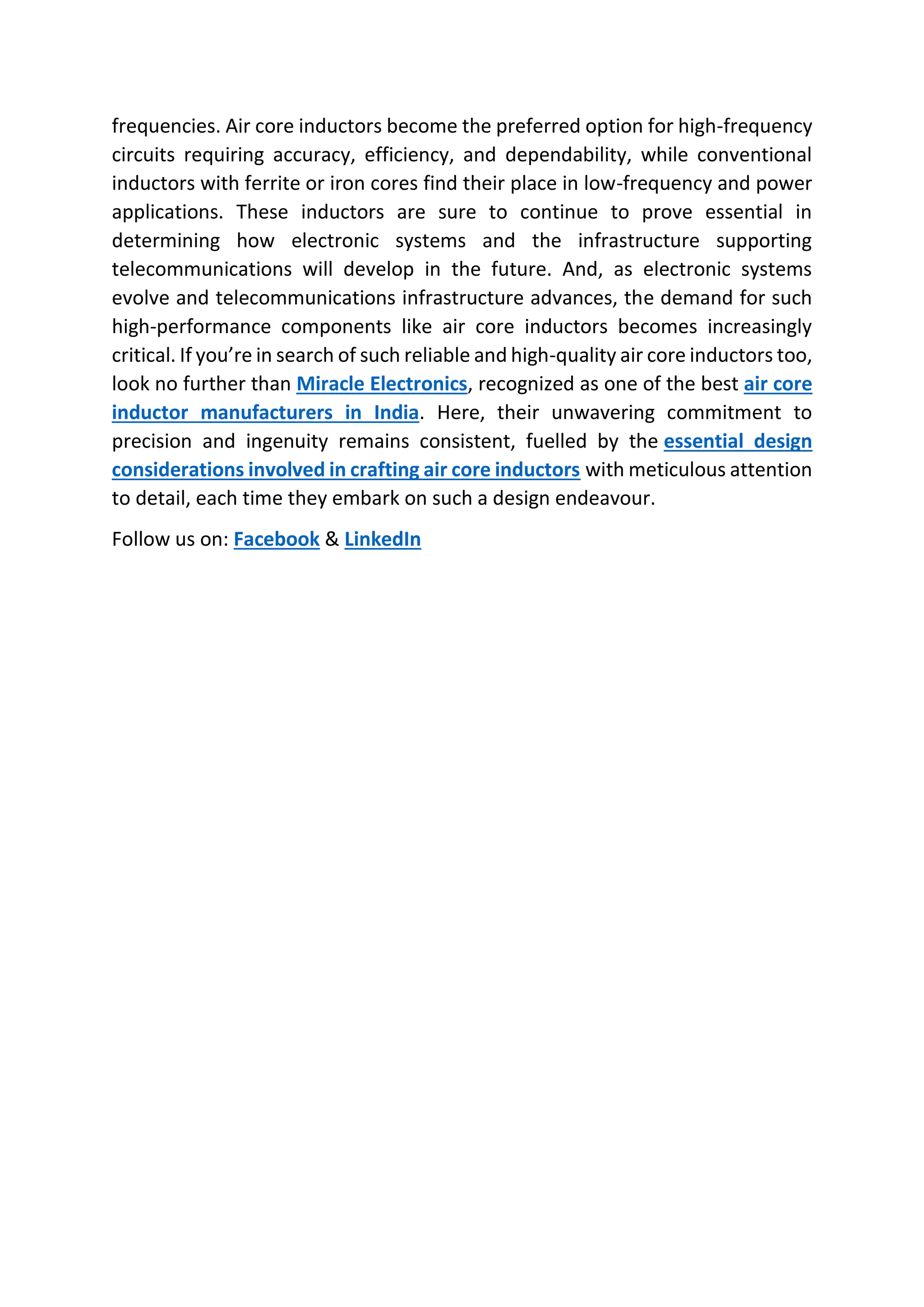 frequencies. Air core inductors become the preferred option for high-frequency
circuits requiring accuracy, efficiency, and dependability, while conventional
inductors with ferrite or iron cores find their place in low-frequency and power
applications. These inductors are sure to continue to prove essential in
determining how electronic systems and the infrastructure supporting
telecommunications will develop in the future. And, as electronic systems
evolve and telecommunications infrastructure advances, the demand for such
high-performance components like air core inductors becomes increasingly
critical. If you’re in search of such reliable and high-quality air core inductors too,
look no further than Miracle Electronics, recognized as one of the best air core
inductor manufacturers in India. Here, their unwavering commitment to
precision and ingenuity remains consistent, fuelled by the essential design
considerations involved in crafting air core inductors with meticulous attention
to detail, each time they embark on such a design endeavour.
Follow us on: Facebook & LinkedIn
 