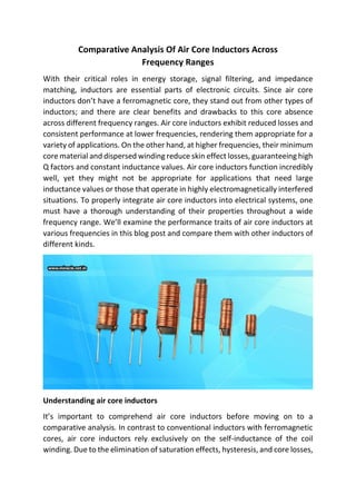 Comparative Analysis Of Air Core Inductors Across
Frequency Ranges
With their critical roles in energy storage, signal filtering, and impedance
matching, inductors are essential parts of electronic circuits. Since air core
inductors don’t have a ferromagnetic core, they stand out from other types of
inductors; and there are clear benefits and drawbacks to this core absence
across different frequency ranges. Air core inductors exhibit reduced losses and
consistent performance at lower frequencies, rendering them appropriate for a
variety of applications. On the other hand, at higher frequencies, their minimum
core material and dispersed winding reduce skin effect losses, guaranteeing high
Q factors and constant inductance values. Air core inductors function incredibly
well, yet they might not be appropriate for applications that need large
inductance values or those that operate in highly electromagnetically interfered
situations. To properly integrate air core inductors into electrical systems, one
must have a thorough understanding of their properties throughout a wide
frequency range. We’ll examine the performance traits of air core inductors at
various frequencies in this blog post and compare them with other inductors of
different kinds.
Understanding air core inductors
It’s important to comprehend air core inductors before moving on to a
comparative analysis. In contrast to conventional inductors with ferromagnetic
cores, air core inductors rely exclusively on the self-inductance of the coil
winding. Due to the elimination of saturation effects, hysteresis, and core losses,
 