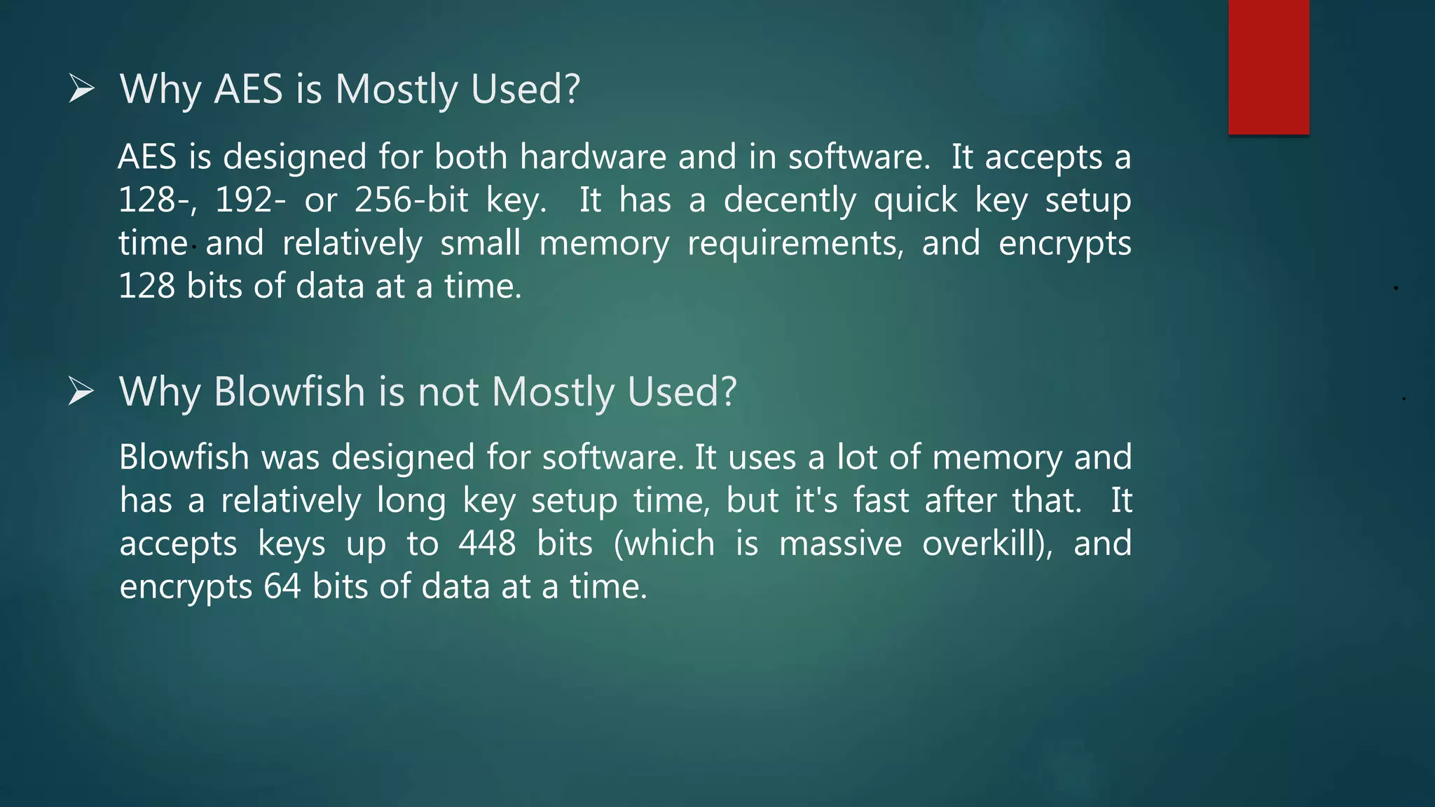  Why AES is Mostly Used?
.
AES is designed for both hardware and in software. It accepts a
128-, 192- or 256-bit key. It has a decently quick key setup
time and relatively small memory requirements, and encrypts
128 bits of data at a time. .
. Why Blowfish is not Mostly Used?
Blowfish was designed for software. It uses a lot of memory and
has a relatively long key setup time, but it's fast after that. It
accepts keys up to 448 bits (which is massive overkill), and
encrypts 64 bits of data at a time.
 