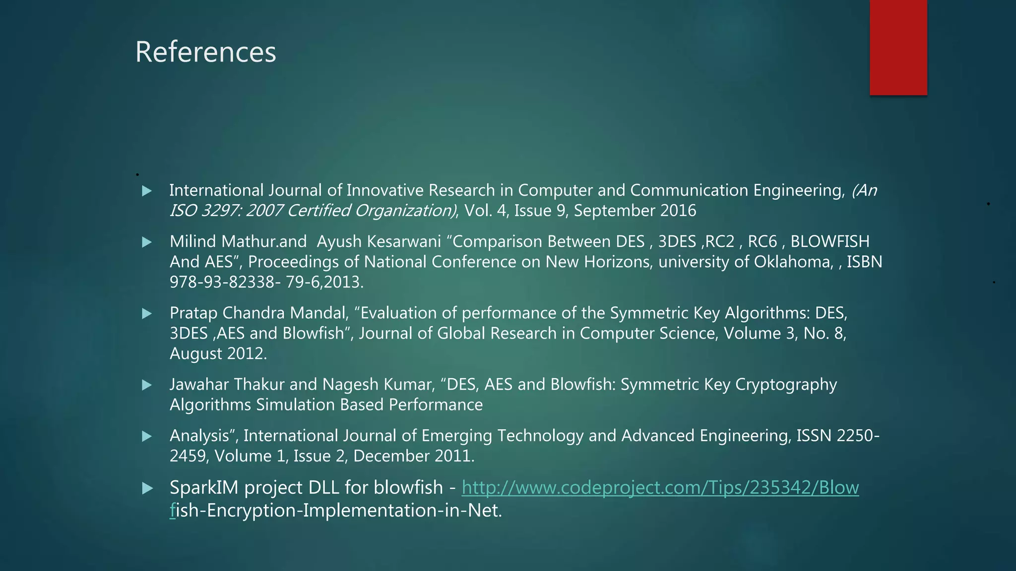 References
.
 International Journal of Innovative Research in Computer and Communication Engineering, (An
ISO 3297: 2007 Certified Organization), Vol. 4, Issue 9, September 2016
 Milind Mathur.and Ayush Kesarwani “Comparison Between DES , 3DES ,RC2 , RC6 , BLOWFISH
And AES”, Proceedings of National Conference on New Horizons, university of Oklahoma, , ISBN
978-93-82338- 79-6,2013.
 Pratap Chandra Mandal, “Evaluation of performance of the Symmetric Key Algorithms: DES,
3DES ,AES and Blowfish”, Journal of Global Research in Computer Science, Volume 3, No. 8,
August 2012.
 Jawahar Thakur and Nagesh Kumar, “DES, AES and Blowfish: Symmetric Key Cryptography
Algorithms Simulation Based Performance
 Analysis”, International Journal of Emerging Technology and Advanced Engineering, ISSN 2250-
2459, Volume 1, Issue 2, December 2011.
 SparkIM project DLL for blowfish - http://www.codeproject.com/Tips/235342/Blow
fish-Encryption-Implementation-in-Net.
.
.
 