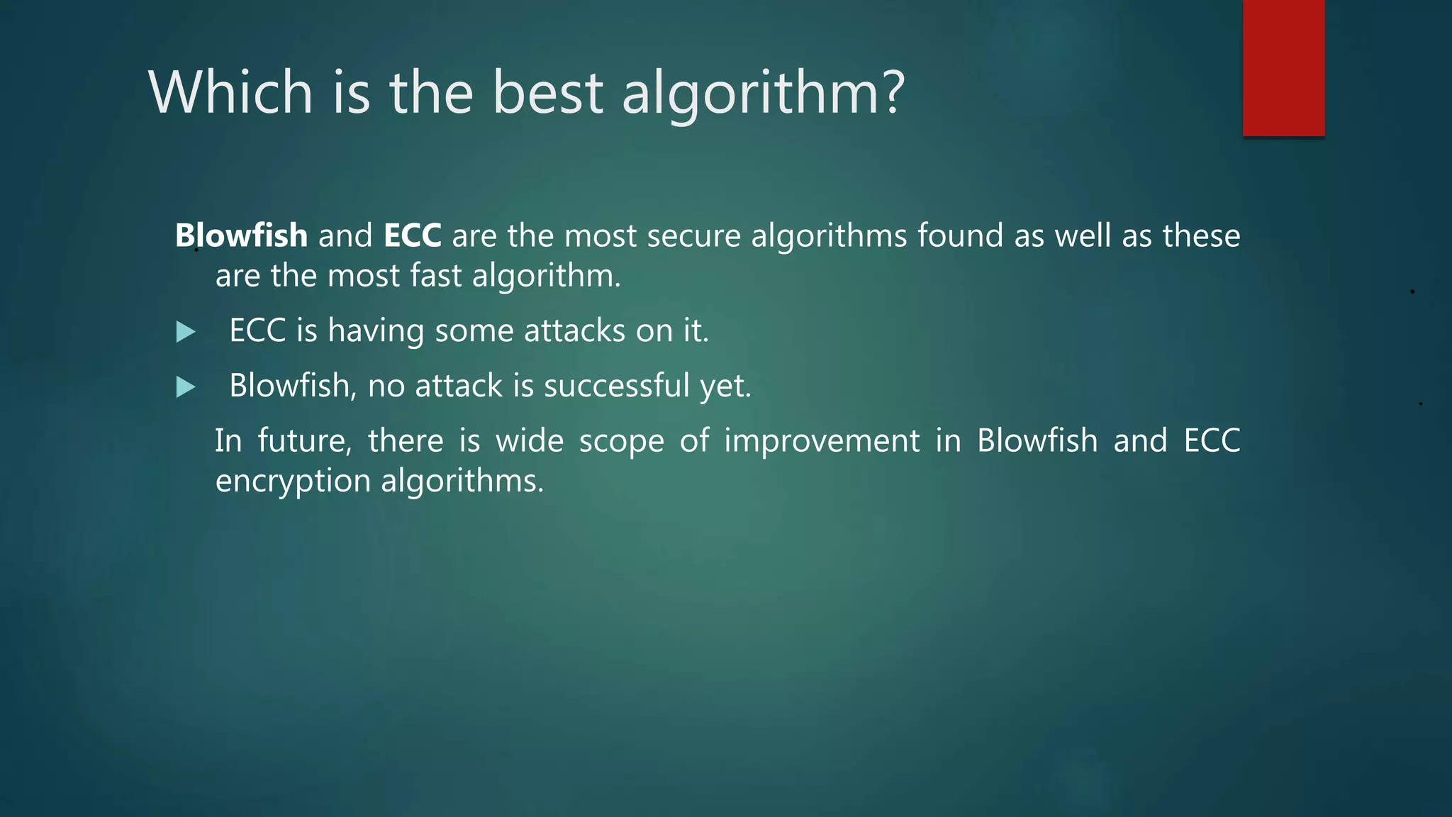 Which is the best algorithm?
.Blowfish and ECC are the most secure algorithms found as well as these
are the most fast algorithm.
 ECC is having some attacks on it.
 Blowfish, no attack is successful yet.
In future, there is wide scope of improvement in Blowfish and ECC
encryption algorithms.
.
.
 