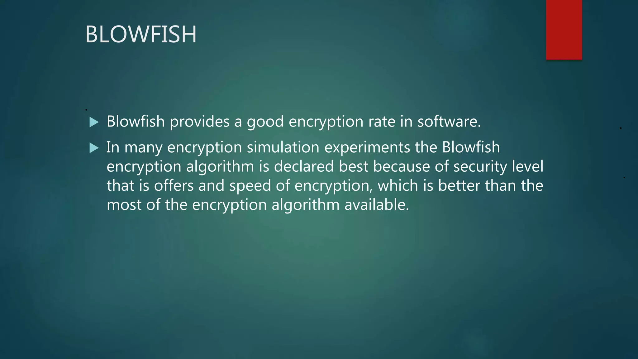 BLOWFISH
.
 Blowfish provides a good encryption rate in software.
 In many encryption simulation experiments the Blowfish
encryption algorithm is declared best because of security level
that is offers and speed of encryption, which is better than the
most of the encryption algorithm available.
.
.
 