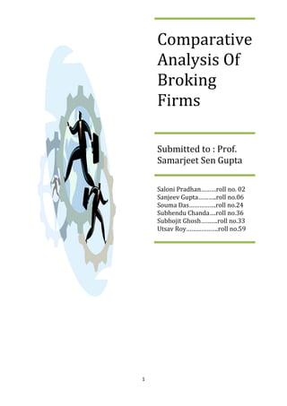 Comparative Analysis Of Broking FirmsSubmitted to : Prof. Samarjeet Sen GuptaSaloni Pradhan………roll no. 02Sanjeev Gupta………..roll no.06Souma Das…………….roll no.24Subhendu Chanda….roll no.36Subhojit Ghosh……….roll no.33Utsav Roy……………….roll no.59<br />Contents<br />S/NO.TOPICSPAGE NO.1.2.3.4.5.6.7.8.9.10.11.AcknowledgementDeclarationObjectivesIntroductionCompany ProfileDifferent players in the IndustryActivation and Other Charges Of Different Co.Data AnalysisFindingsAnnexureBibliography34568121314202122<br />                                                    <br />                             <br />                                    Acknowledgement<br />Preservation, inspiration and motivation have always played a key role in the success of any venture. In the present world of competition and success understanding of theoretical and practical working makes you aware about the real Business; willingly we prepared this particular project.<br />We would like to thank our faculty Prof. Samarjeet Sen Gupta to give us the opportunity to do this project.<br />We would also like to thank the Microsec Capital Ltd. for helping us to provide the information about their broking firm.<br />And finally, we would like to thank EIILM for providing us the platform to do this project and to learn about the different broking firms.  <br />                              <br />                     <br />Declaration<br />We the student of Eastern Institute for Integrated Learning in Management, Kolkata , declare that this project report title” A COMPARITEIVE  STUDY OF VARIOUS BROKING FIRMS”  submitted, is our original work and has not been previously submitted as a part of any other degree or diploma of another Business school or University. <br />The findings and conclusions of this report are based on our personal study and experience.<br />                            <br />                             <br />                         Objectives<br />,[object Object]
