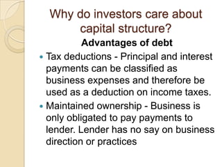 Why do investors care about
      capital structure?
           Advantages of debt
 Tax deductions - Principal and interest
  payments can be classified as
  business expenses and therefore be
  used as a deduction on income taxes.
 Maintained ownership - Business is
  only obligated to pay payments to
  lender. Lender has no say on business
  direction or practices
 