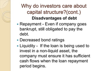 Why do investors care about
   capital structure?(cont.)
         Disadvantages of debt
 Repayment - Even if company goes
  bankrupt, still obligated to pay the
  debt.
 Decreased bond ratings
 Liquidity - If the loan is being used to
  invest in a non-liquid asset, the
  company must ensure it has sufficient
  cash flows when the loan repayment
  period begins.
 