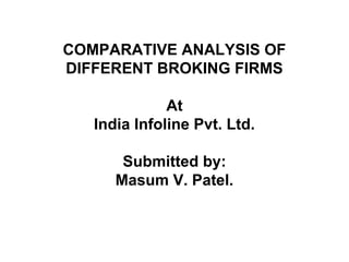 COMPARATIVE ANALYSIS OF
DIFFERENT BROKING FIRMS

              At
   India Infoline Pvt. Ltd.

       Submitted by:
      Masum V. Patel.
 