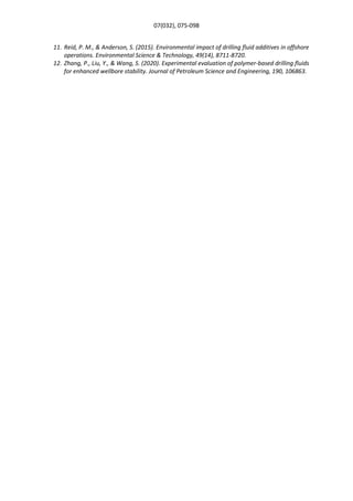 07(032), 075-098
11. Reid, P. M., & Anderson, S. (2015). Environmental impact of drilling fluid additives in offshore
operations. Environmental Science & Technology, 49(14), 8711-8720.
12. Zhang, P., Liu, Y., & Wang, S. (2020). Experimental evaluation of polymer-based drilling fluids
for enhanced wellbore stability. Journal of Petroleum Science and Engineering, 190, 106863.
 