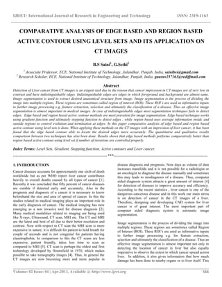 IJRET: International Journal of Research in Engineering and Technology ISSN: 2319-1163
__________________________________________________________________________________________
Volume: 02 Issue: 04 | Apr-2013, Available @ http://www.ijret.org 566
COMPARATIVE ANALYSIS OF EDGE BASED AND REGION BASED
ACTIVE CONTOUR USING LEVEL SETS AND ITS APPLICATION ON
CT IMAGES
B.S Saini1
, G.Sethi2
1
Associate Professor, ECE, National Institute of Technology, Jalandhar, Punjab, India, sainibss@gmail.com
2
Research Scholar, ECE, National Institute of Technology, Jalandhar, Punjab, India, gaurav257161@rediffmail.com
Abstract
Detection of Liver cancer from CT images is an exigent task due to the reason that cancer impression in CT images are of very low in
contrast and have indistinguishable edges. Indistinguishable edges are edges in which foreground and background are almost same.
Image segmentation is used to extract desired anatomical structure from image. Image segmentation is the process of dividing the
image into multiple regions. These regions are sometimes called region of interest (ROI). These ROI’s are used as informative inputs
to further image processing e.g. feature extraction, selection and ultimately the classification of a disease. Thus an effective image
segmentation is utmost important in medical images. In case of indistinguishable edges most segmentation techniques fails to detect
edges. Edge based and region based active contour methods are most prevalent for image segmentation. Edge based technique works
using gradient function and ultimately stopping function to detect edges , while region based uses average information inside and
outside regions to control evolution and termination at edges. In this paper comparative analysis of edge based and region based
active contour using level sets is done. When applying these methods on the CT images with an impression of liver cancer, it has been
found that the edge based contour able to locate the desired edges more accurately. The quantitative and qualitative results
comparison between two techniques has also been done. Results shows that edge based methods performs comparatively better than
region based active contour using level set if number of iterations are controlled properly.
Index Terms: Level Sets, Gradient, Stopping function, Active contours and Liver cancer.
-----------------------------------------------------------------------***-----------------------------------------------------------------------
1. INTRODUCTION
Cancer diseases accounts for approximately one sixth of death
worldwide but as per WHO report liver cancer contributes
heavily to overall deaths caused by all types of cancer [1].
Recently it was concluded that fifty percent of cancer diseases
are curable if detected early and accurately. Also in the
prognosis and diagnosis of a cancer it is necessary to know
beforehand the size and area of spread of cancer. In this the
studies related to medical imaging plays an important role in
the early diagnosis of cancer. The medical imaging has now
emerging as a non invasive tool for disease diagnosis [2].
Many medical modalities related to imaging are being used
like X-rays, Ultrasound, CT scan, MRI etc. The CT and MRI
are the latest and best of all due to their better resolution and
contrast. Now with respect to CT scan the MRI scan is more
expensive in nature; it is difficult for patient to hold breath for
couple of seconds and is not congenial for patients having
claustrophobia. In comparison to this the CT scans are less
expensive, patient friendly, takes less time to scan as
compared to MRI [3]. CT scan is perhaps the oldest and first
technology developed by Hounsfield in 1970, which makes
possible to take tomography images [4]. Thus, in general the
CT images are now becoming more and more popular in
disease diagnosis and prognosis. Now days as volume of data
increases manifolds and it is not possible for a radiologist or
an oncologist to diagnose the disease manually and sometimes
this may leads to misdiagnosis of a disease. Thus, computer
aided diagnosis system attracts a great amount of interest [4]
for detection of diseases to improve accuracy and efficiency.
According to the recent statistics , liver cancer is one of the
dangerous cancerous disease and in this work our main stress
is on detection of cancer in the CT images of a liver.
Therefore, designing and developing CAD system for liver
cancer is of great interest. The most important part of
computer aided diagnosis system is automatic image
segmentation.
Image segmentation is the process of dividing the image into
multiple regions. These regions are sometimes called Region
of Interest (ROI). These ROI’s are used as informative inputs
to further image processing e.g. for feature extraction,
selection and ultimately the classification of a disease. Thus an
effective image segmentation is utmost important not only in
detecting the location of cancer in liver but also equally
imperative to observe the extent to which cancer spread across
liver. In addition, it also gives information that how much
damage has been done to nearby organs or to liver itself. This
 