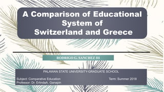 A Comparison of Educational
System of
Switzerland and Greece
PALAWAN STATE UNIVERSITY-GRADUATE SCHOOL
Subject: Comparative Education Term: Summer 2018
Professor: Dr. ErlindaA. Ganapin
RODRIGO G. SANCHEZ III
 