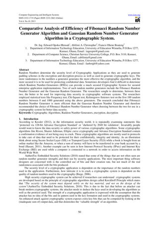 Computer Engineering and Intelligent Systems
ISSN 2222-1719 (Paper) ISSN 2222-2863 (Online)
Vol.4, No.10, 2013

www.iiste.org

Comparative Analysis of Efficiency of Fibonacci Random Number
Generator Algorithm and Gaussian Random Number Generator
Algorithm in a Cryptographic System.
Dr. Ing. Edward Opoku-Mensah1, Abilimi A. Christopher2, Francis Ohene Boateng3
1. Department of Information Technology Education, University of Education Winneba, P.O.Box 1277,
Kumasi, Ghana, Email : ingeopm@gmail.com
2. Department of Computer Science, Christian Service University College, P.O. Box 3110, Kumasi,
Ghana, Email: cabilimia@gmail.com
3. Department of Information Technology Education, University of Education Winneba, P.O.Box 1277,
Kumasi, Ghana. Email : fanbotgh@yahoo.com
Abstract
Random Numbers determine the security level of Cryptographic Applications as they are used to generate
padding schemes in the encryption and decryption process as well as used to generate cryptographic keys. The
more randomness in the numbers a generator generates the more effective the cryptographic algorithm, and the
more secured it is to be used for protecting confidential data. Sometimes developers find it difficult to determine
which Random Number Generators (RNGs) can provide a much secured Cryptographic System for secured
enterprise application implementations. Two of such random number generators include the Fibonacci Random
Number Generator and the Gaussian Random Generator. The researchers sought to determine, between these
two, the better to be used for improving data security in cryptographic software systems. The researchers
employed statistical tests like Frequency test, Chi-Square test, Kolmogorov-Smirnov test on the first 100 random
numbers between 0 and 1000 generated using the above generators. The research concluded that Fibonacci
Random Number Generator is more efficient than the Gaussian Random Number Generator and therefore
recommended the choice of Fibonacci Random Number Generator when choosing between the two for use in a
cryptographic system for better data security.
Keywords: Cryptographic Algorithms, Random Number Generators, encryption, decryption
1. Introduction
According to Kessler (2012), in the information security world, it is repeatedly examining statements like
‘protected via 128-bit Advance Encryption Standard’ or ‘sheltered by 2048 bit validation’. Invariably people
would want to know the data security or safety power of various cryptographic algorithms. Some cryptographic
algorithms like Rivest, Shamir Adleman, Elliptic curve cryptography and Advance Encryption Standard contain
a confirmation evidence of not being easy to crack. These cryptographic algorithms are mostly used in protocols
to take care of data that need to be protected for their confidentially, integrity and identity. As an illustration
think about using Secure Socket Layer (SSL) or Transport Layer Security (TLS) while a book is bought from an
online market like the Amazon, or when a sum of money will have to be transferred to your bank account by a
bond (Hasani, 2011). Another example can be seen in how Internet Protocol Security (IPsec) and Internet Key
Exchange (IKE) are used while a computer is connected to a network in order to access information on the
World Wide Web.
AuthenTec Embedded Security Solutions (2010) stated that some of the things that are not often seen are
random number generator strengths and their use by security applications. The most important thing software
designers are concerned with is the controlled use of bits and their creation rate, but not much of the real
randomness associated with the bits produced.
The security level of a cryptographic application is dependent on the importance of the random numbers
used in the application. Furthermore, how intricate it is to crack a cryptographic system is dependent on the
quality of random numbers used in the cryptography (Biege, 2006).
High security cryptographic system can be achieved if researchers can understand cryptographic systems
are developed based on the principle of cryptographic algorithms design called Kerckhoff Principle which states
that “The security of the system must depend solely on the key material, and not on the design of the
system”(AuthenTec Embedded Security Solutions, 2010). This is due to the fact that before an attacker can
break modern cryptographic systems, the attacker needs to deduce the keys used in developing the algorithms as
well as the protocol used. The strength of a cryptographic application is expressed with the assumption that the
attacker has no idea of the bits and its pattern used in the key formation and used in the cryptographic systems.
An enhanced attack against cryptographic system exposes extra key bits that can be computed by looking at the
(inadequate sum of) output data, and that diminishes the ‘valuable strength’ of an algorithm.

50

 