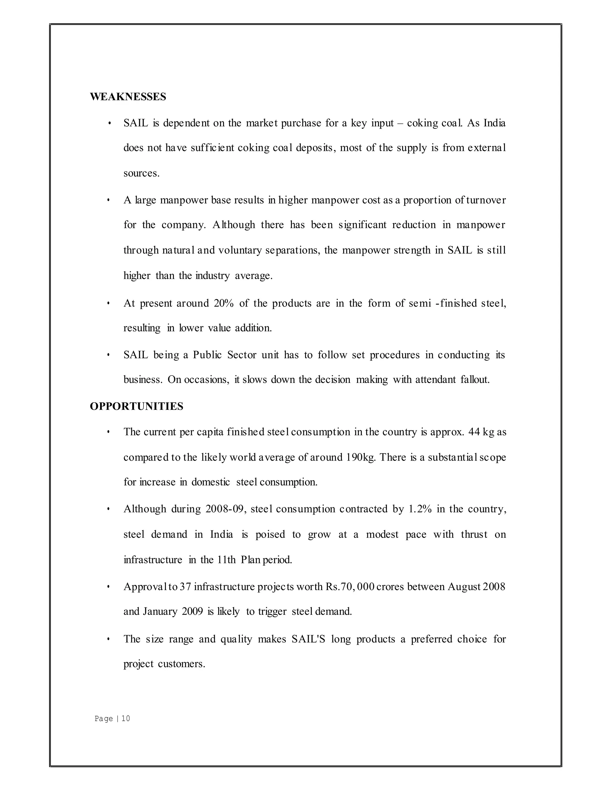 Page | 10
WEAKNESSES
• SAIL is dependent on the market purchase for a key input – coking coal. As India
does not have sufficient coking coal deposits, most of the supply is from external
sources.
• A large manpower base results in higher manpower cost as a proportion of turnover
for the company. Although there has been significant reduction in manpower
through natural and voluntary separations, the manpower strength in SAIL is still
higher than the industry average.
• At present around 20% of the products are in the form of semi -finished steel,
resulting in lower value addition.
• SAIL being a Public Sector unit has to follow set procedures in conducting its
business. On occasions, it slows down the decision making with attendant fallout.
OPPORTUNITIES
• The current per capita finished steel consumption in the country is approx. 44 kg as
compared to the likely world average of around 190kg. There is a substantial scope
for increase in domestic steel consumption.
• Although during 2008-09, steel consumption contracted by 1.2% in the country,
steel demand in India is poised to grow at a modest pace with thrust on
infrastructure in the 11th Plan period.
• Approvalto 37 infrastructure projects worth Rs.70, 000 crores between August 2008
and January 2009 is likely to trigger steel demand.
• The size range and quality makes SAIL'S long products a preferred choice for
project customers.
 