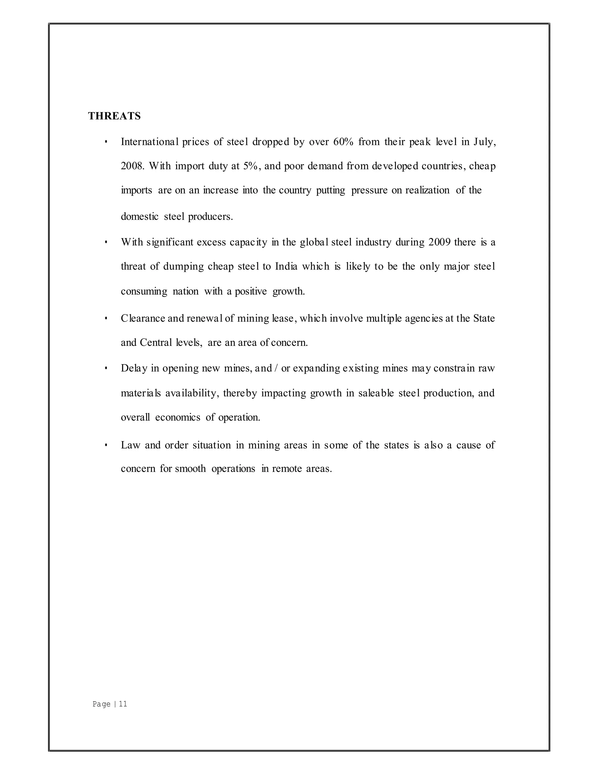 Page | 11
THREATS
• International prices of steel dropped by over 60% from their peak level in July,
2008. With import duty at 5%, and poor demand from developed countries, cheap
imports are on an increase into the country putting pressure on realization of the
domestic steel producers.
• With significant excess capacity in the global steel industry during 2009 there is a
threat of dumping cheap steel to India which is likely to be the only major steel
consuming nation with a positive growth.
• Clearance and renewal of mining lease, which involve multiple agencies at the State
and Central levels, are an area of concern.
• Delay in opening new mines, and / or expanding existing mines may constrain raw
materials availability, thereby impacting growth in saleable steel production, and
overall economics of operation.
• Law and order situation in mining areas in some of the states is also a cause of
concern for smooth operations in remote areas.
 