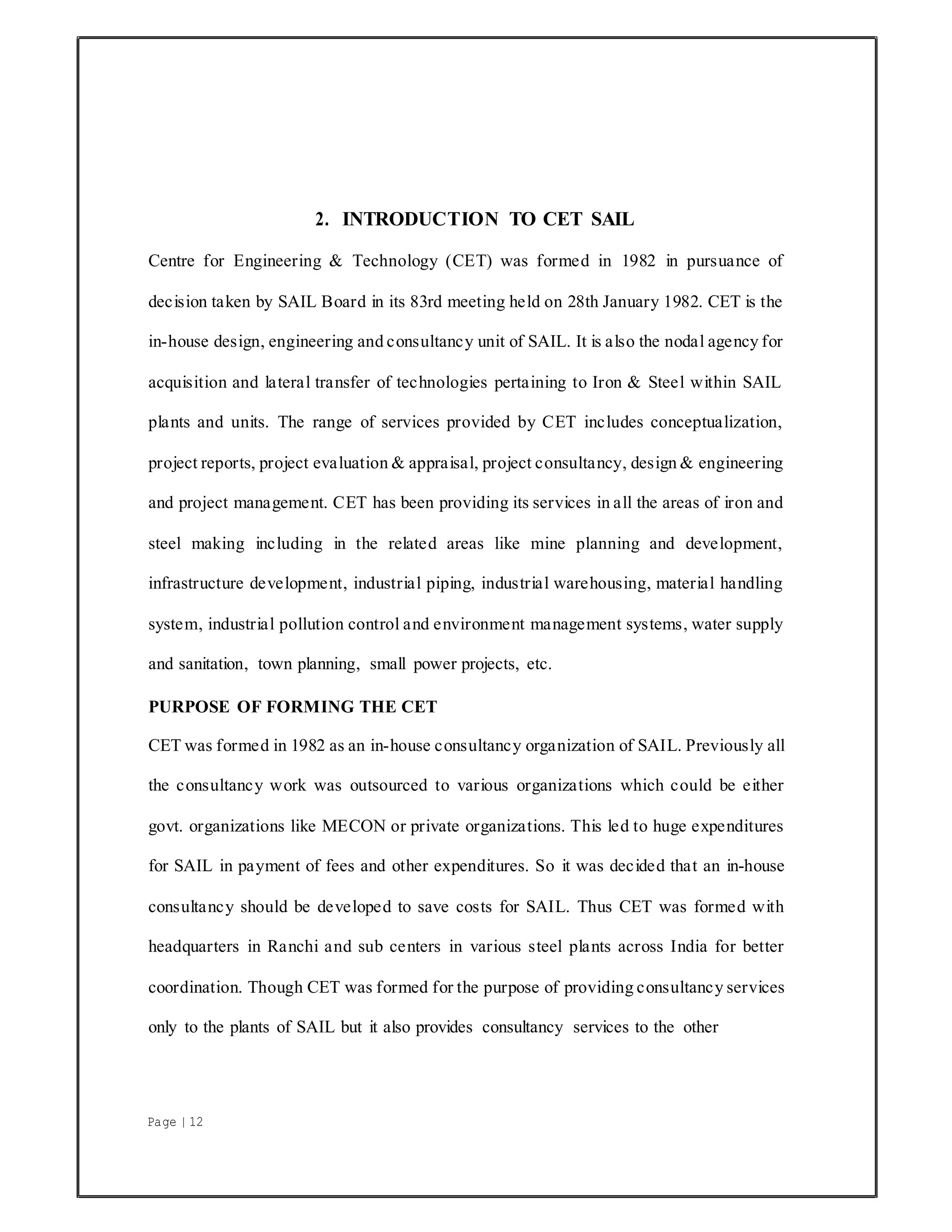 Page | 12
2. INTRODUCTION TO CET SAIL
Centre for Engineering & Technology (CET) was formed in 1982 in pursuance of
decision taken by SAIL Board in its 83rd meeting held on 28th January 1982. CET is the
in-house design, engineering and consultancy unit of SAIL. It is also the nodal agency for
acquisition and lateral transfer of technologies pertaining to Iron & Steel within SAIL
plants and units. The range of services provided by CET includes conceptualization,
project reports, project evaluation & appraisal, project consultancy, design & engineering
and project management. CET has been providing its services in all the areas of iron and
steel making including in the related areas like mine planning and development,
infrastructure development, industrial piping, industrial warehousing, material handling
system, industrial pollution control and environment management systems, water supply
and sanitation, town planning, small power projects, etc.
PURPOSE OF FORMING THE CET
CET was formed in 1982 as an in-house consultancy organization of SAIL. Previously all
the consultancy work was outsourced to various organizations which could be either
govt. organizations like MECON or private organizations. This led to huge expenditures
for SAIL in payment of fees and other expenditures. So it was decided that an in-house
consultancy should be developed to save costs for SAIL. Thus CET was formed with
headquarters in Ranchi and sub centers in various steel plants across India for better
coordination. Though CET was formed for the purpose of providing consultancy services
only to the plants of SAIL but it also provides consultancy services to the other
 