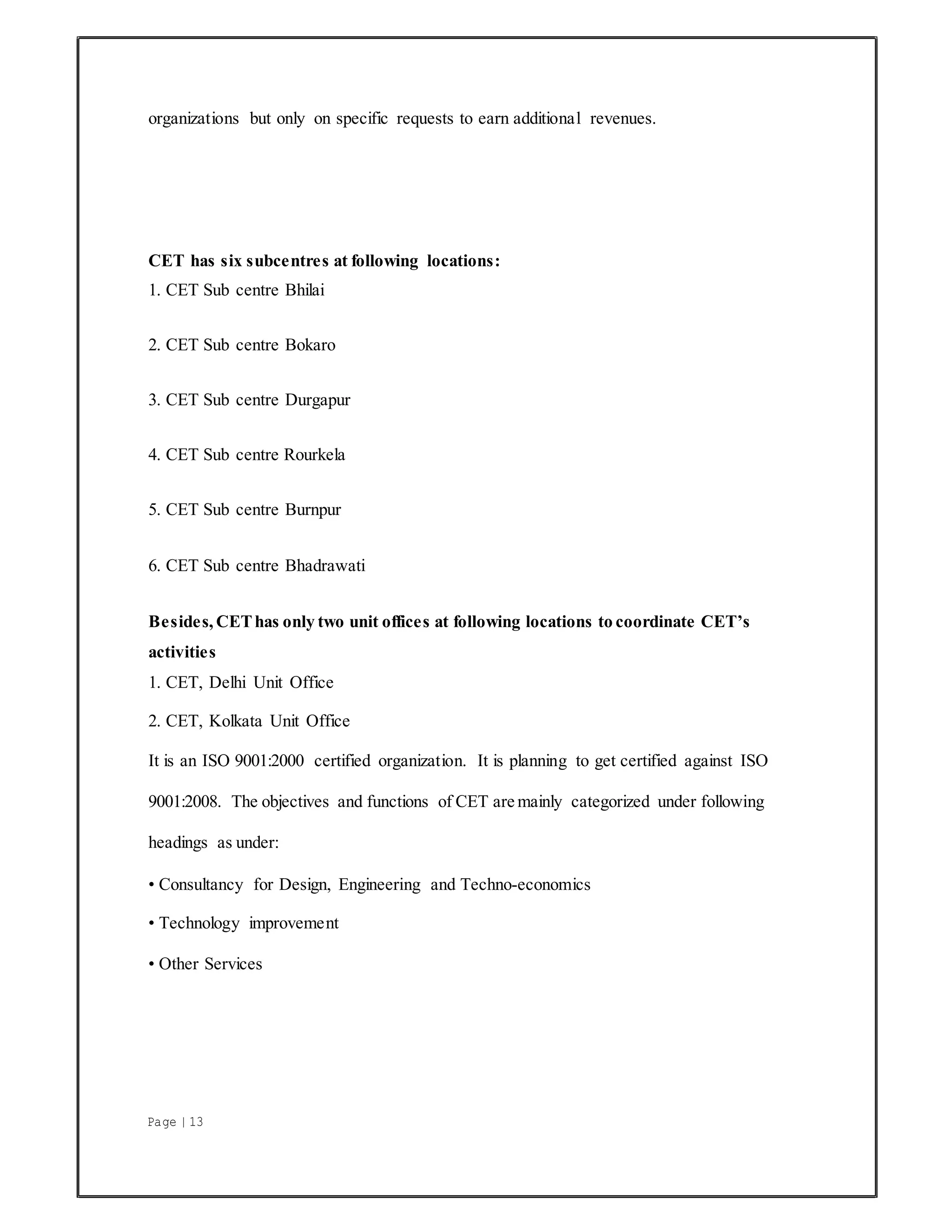 Page | 13
organizations but only on specific requests to earn additional revenues.
CET has six subcentres at following locations:
1. CET Sub centre Bhilai
2. CET Sub centre Bokaro
3. CET Sub centre Durgapur
4. CET Sub centre Rourkela
5. CET Sub centre Burnpur
6. CET Sub centre Bhadrawati
Besides, CEThas only two unit offices at following locations to coordinate CET’s
activities
1. CET, Delhi Unit Office
2. CET, Kolkata Unit Office
It is an ISO 9001:2000 certified organization. It is planning to get certified against ISO
9001:2008. The objectives and functions of CET are mainly categorized under following
headings as under:
• Consultancy for Design, Engineering and Techno-economics
• Technology improvement
• Other Services
 