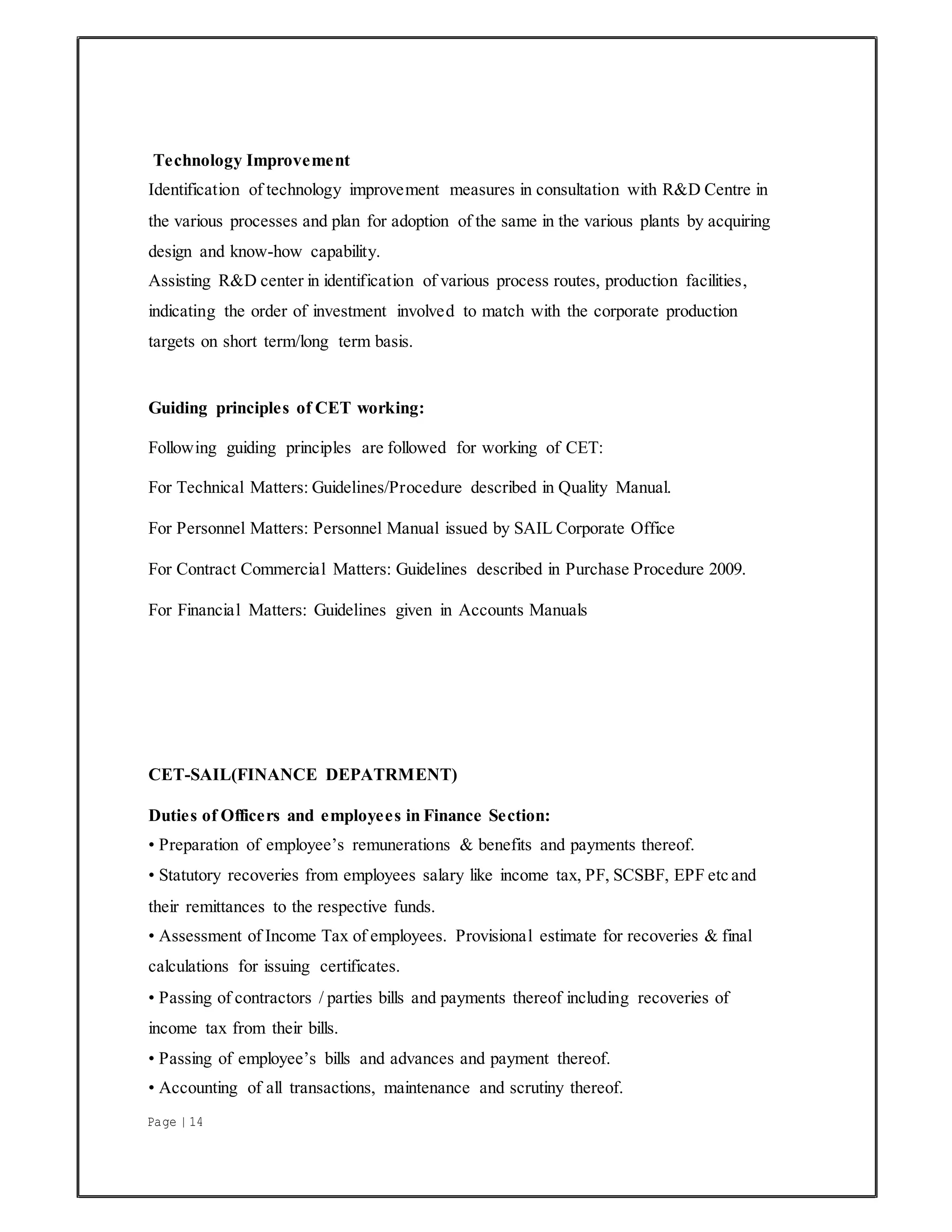 Page | 14
Technology Improvement
Identification of technology improvement measures in consultation with R&D Centre in
the various processes and plan for adoption of the same in the various plants by acquiring
design and know-how capability.
Assisting R&D center in identification of various process routes, production facilities,
indicating the order of investment involved to match with the corporate production
targets on short term/long term basis.
Guiding principles of CET working:
Following guiding principles are followed for working of CET:
For Technical Matters: Guidelines/Procedure described in Quality Manual.
For Personnel Matters: Personnel Manual issued by SAIL Corporate Office
For Contract Commercial Matters: Guidelines described in Purchase Procedure 2009.
For Financial Matters: Guidelines given in Accounts Manuals
CET-SAIL(FINANCE DEPATRMENT)
Duties of Officers and employees in Finance Section:
• Preparation of employee’s remunerations & benefits and payments thereof.
• Statutory recoveries from employees salary like income tax, PF, SCSBF, EPF etc and
their remittances to the respective funds.
• Assessment of Income Tax of employees. Provisional estimate for recoveries & final
calculations for issuing certificates.
• Passing of contractors / parties bills and payments thereof including recoveries of
income tax from their bills.
• Passing of employee’s bills and advances and payment thereof.
• Accounting of all transactions, maintenance and scrutiny thereof.
 