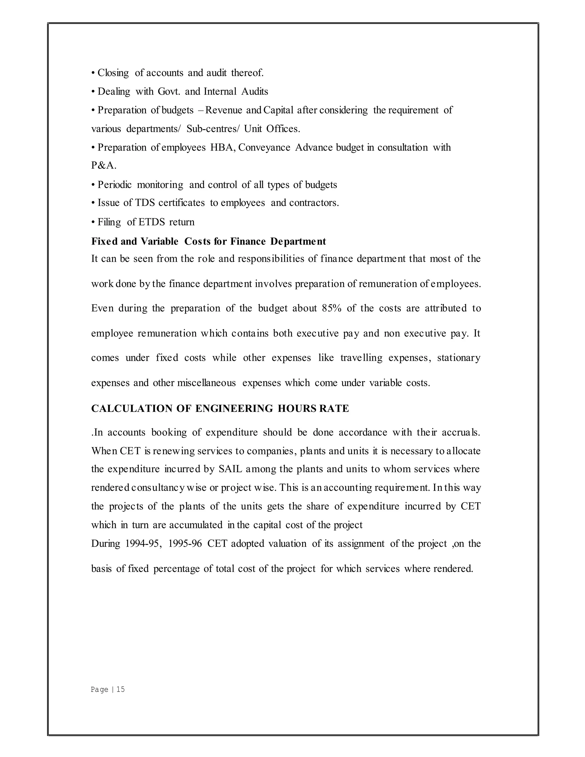 Page | 15
• Closing of accounts and audit thereof.
• Dealing with Govt. and Internal Audits
• Preparation of budgets – Revenue and Capital after considering the requirement of
various departments/ Sub-centres/ Unit Offices.
• Preparation of employees HBA, Conveyance Advance budget in consultation with
P&A.
• Periodic monitoring and control of all types of budgets
• Issue of TDS certificates to employees and contractors.
• Filing of ETDS return
Fixed and Variable Costs for Finance Department
It can be seen from the role and responsibilities of finance department that most of the
work done by the finance department involves preparation of remuneration of employees.
Even during the preparation of the budget about 85% of the costs are attributed to
employee remuneration which contains both executive pay and non executive pay. It
comes under fixed costs while other expenses like travelling expenses, stationary
expenses and other miscellaneous expenses which come under variable costs.
CALCULATION OF ENGINEERING HOURS RATE
.In accounts booking of expenditure should be done accordance with their accruals.
When CET is renewing services to companies, plants and units it is necessary to allocate
the expenditure incurred by SAIL among the plants and units to whom services where
rendered consultancy wise or project wise. This is an accounting requirement. In this way
the projects of the plants of the units gets the share of expenditure incurred by CET
which in turn are accumulated in the capital cost of the project
During 1994-95, 1995-96 CET adopted valuation of its assignment of the project ,on the
basis of fixed percentage of total cost of the project for which services where rendered.
 