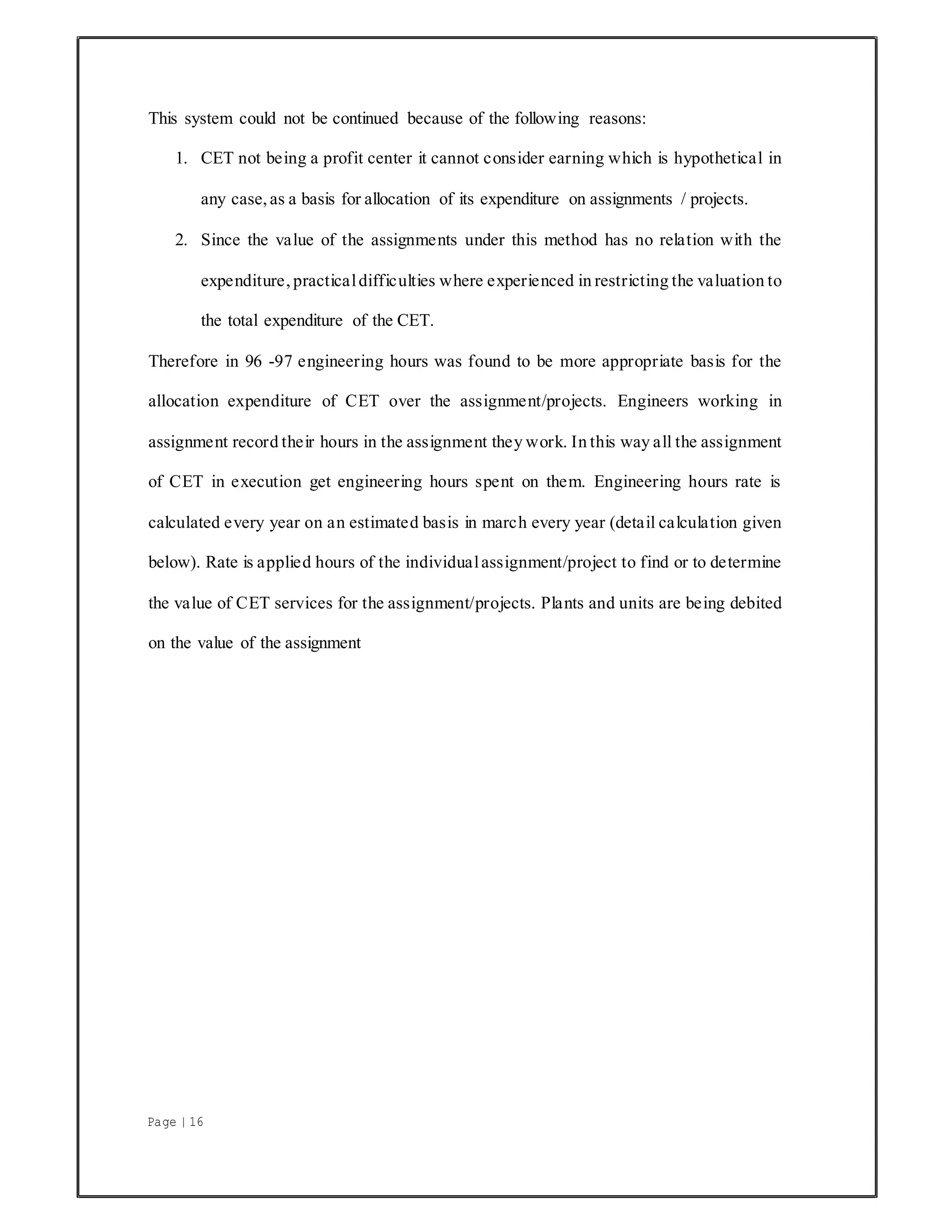 Page | 16
This system could not be continued because of the following reasons:
1. CET not being a profit center it cannot consider earning which is hypothetical in
any case, as a basis for allocation of its expenditure on assignments / projects.
2. Since the value of the assignments under this method has no relation with the
expenditure, practicaldifficulties where experienced in restricting the valuation to
the total expenditure of the CET.
Therefore in 96 -97 engineering hours was found to be more appropriate basis for the
allocation expenditure of CET over the assignment/projects. Engineers working in
assignment record their hours in the assignment they work. In this way all the assignment
of CET in execution get engineering hours spent on them. Engineering hours rate is
calculated every year on an estimated basis in march every year (detail calculation given
below). Rate is applied hours of the individualassignment/project to find or to determine
the value of CET services for the assignment/projects. Plants and units are being debited
on the value of the assignment
 