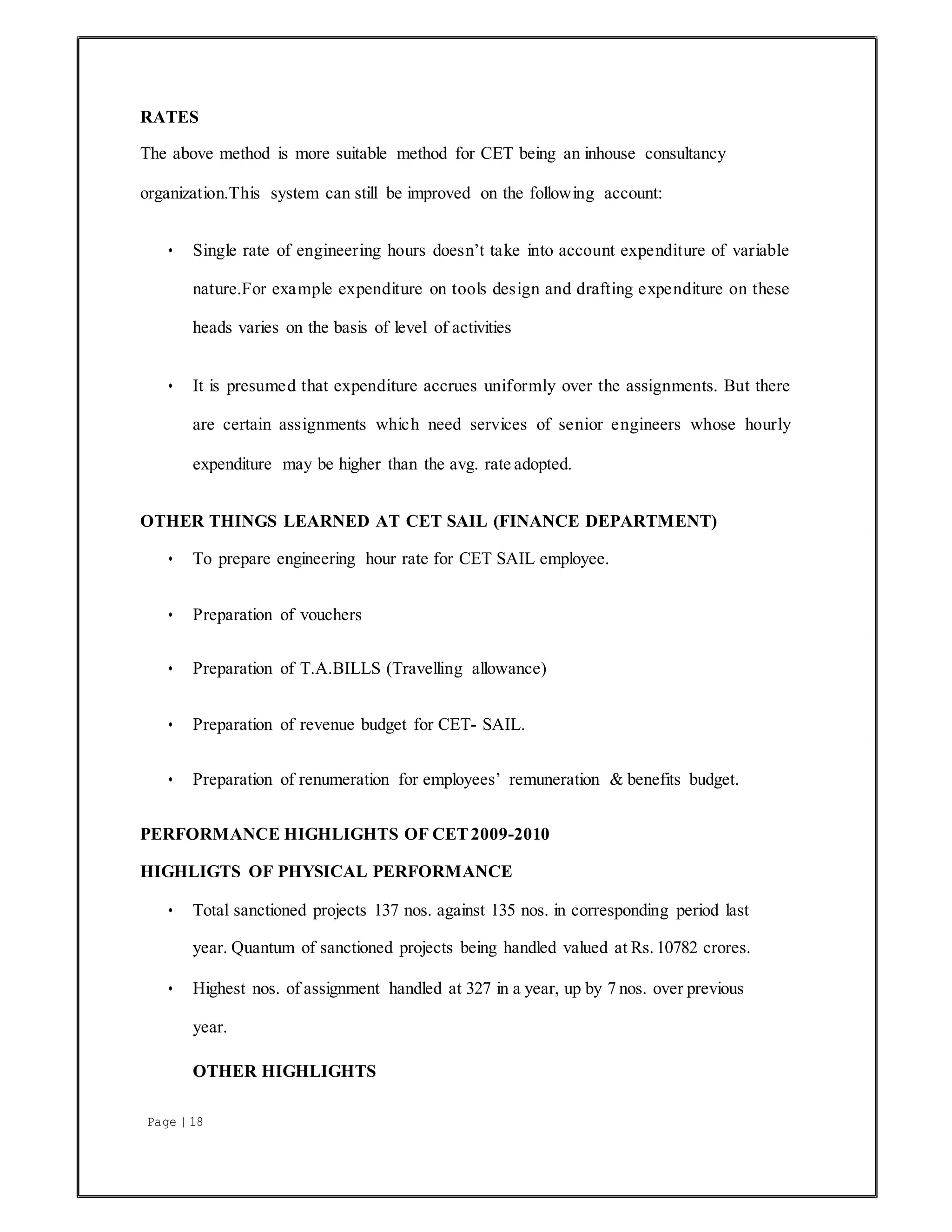 Page | 18
RATES
The above method is more suitable method for CET being an inhouse consultancy
organization.This system can still be improved on the following account:
• Single rate of engineering hours doesn’t take into account expenditure of variable
nature.For example expenditure on tools design and drafting expenditure on these
heads varies on the basis of level of activities
• It is presumed that expenditure accrues uniformly over the assignments. But there
are certain assignments which need services of senior engineers whose hourly
expenditure may be higher than the avg. rate adopted.
OTHER THINGS LEARNED AT CET SAIL (FINANCE DEPARTMENT)
• To prepare engineering hour rate for CET SAIL employee.
• Preparation of vouchers
• Preparation of T.A.BILLS (Travelling allowance)
• Preparation of revenue budget for CET- SAIL.
• Preparation of renumeration for employees’ remuneration & benefits budget.
PERFORMANCE HIGHLIGHTS OF CET2009-2010
HIGHLIGTS OF PHYSICAL PERFORMANCE
• Total sanctioned projects 137 nos. against 135 nos. in corresponding period last
year. Quantum of sanctioned projects being handled valued at Rs. 10782 crores.
• Highest nos. of assignment handled at 327 in a year, up by 7 nos. over previous
year.
OTHER HIGHLIGHTS
 