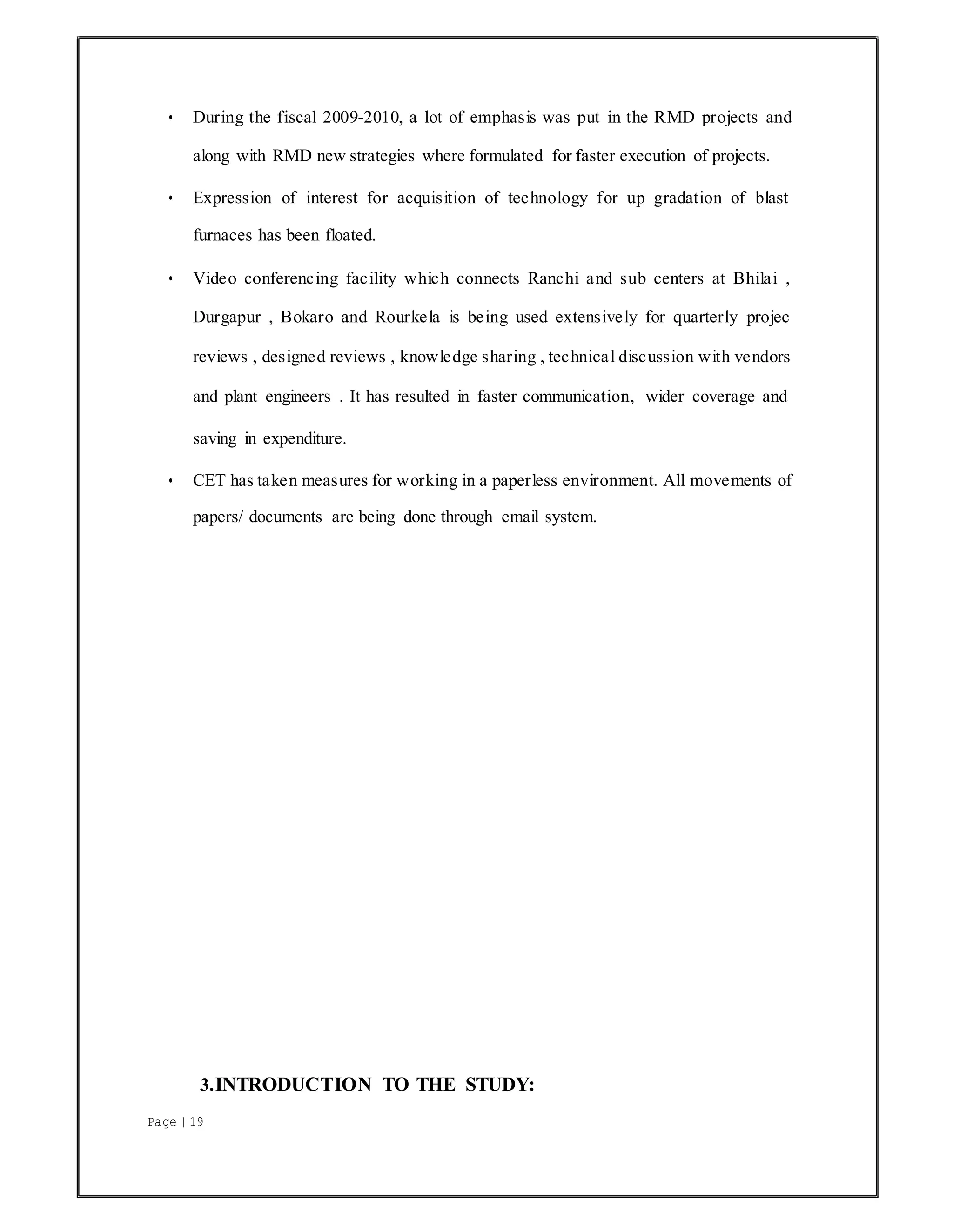 Page | 19
• During the fiscal 2009-2010, a lot of emphasis was put in the RMD projects and
along with RMD new strategies where formulated for faster execution of projects.
• Expression of interest for acquisition of technology for up gradation of blast
furnaces has been floated.
• Video conferencing facility which connects Ranchi and sub centers at Bhilai ,
Durgapur , Bokaro and Rourkela is being used extensively for quarterly projec
reviews , designed reviews , knowledge sharing , technical discussion with vendors
and plant engineers . It has resulted in faster communication, wider coverage and
saving in expenditure.
• CET has taken measures for working in a paperless environment. All movements of
papers/ documents are being done through email system.
3.INTRODUCTION TO THE STUDY:
 