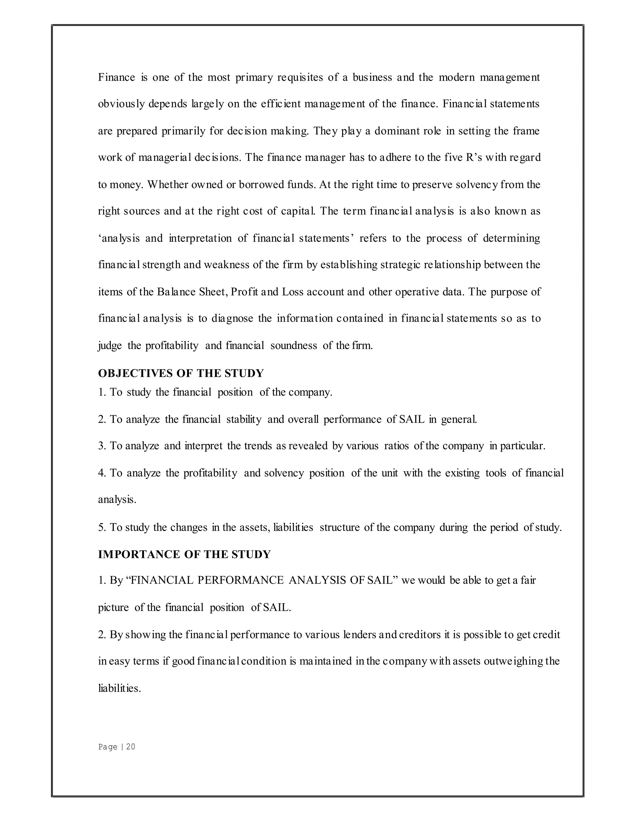 Page | 20
Finance is one of the most primary requisites of a business and the modern management
obviously depends largely on the efficient management of the finance. Financial statements
are prepared primarily for decision making. They play a dominant role in setting the frame
work of managerial decisions. The finance manager has to adhere to the five R’s with regard
to money. Whether owned or borrowed funds. At the right time to preserve solvency from the
right sources and at the right cost of capital. The term financial analysis is also known as
‘analysis and interpretation of financial statements’ refers to the process of determining
financial strength and weakness of the firm by establishing strategic relationship between the
items of the Balance Sheet, Profit and Loss account and other operative data. The purpose of
financial analysis is to diagnose the information contained in financial statements so as to
judge the profitability and financial soundness of the firm.
OBJECTIVES OF THE STUDY
1. To study the financial position of the company.
2. To analyze the financial stability and overall performance of SAIL in general.
3. To analyze and interpret the trends as revealed by various ratios of the company in particular.
4. To analyze the profitability and solvency position of the unit with the existing tools of financial
analysis.
5. To study the changes in the assets, liabilities structure of the company during the period of study.
IMPORTANCE OF THE STUDY
1. By “FINANCIAL PERFORMANCE ANALYSIS OF SAIL” we would be able to get a fair
picture of the financial position of SAIL.
2. By showing the financial performance to various lenders and creditors it is possible to get credit
in easy terms if good financialcondition is maintained in the company with assets outweighing the
liabilities.
 
